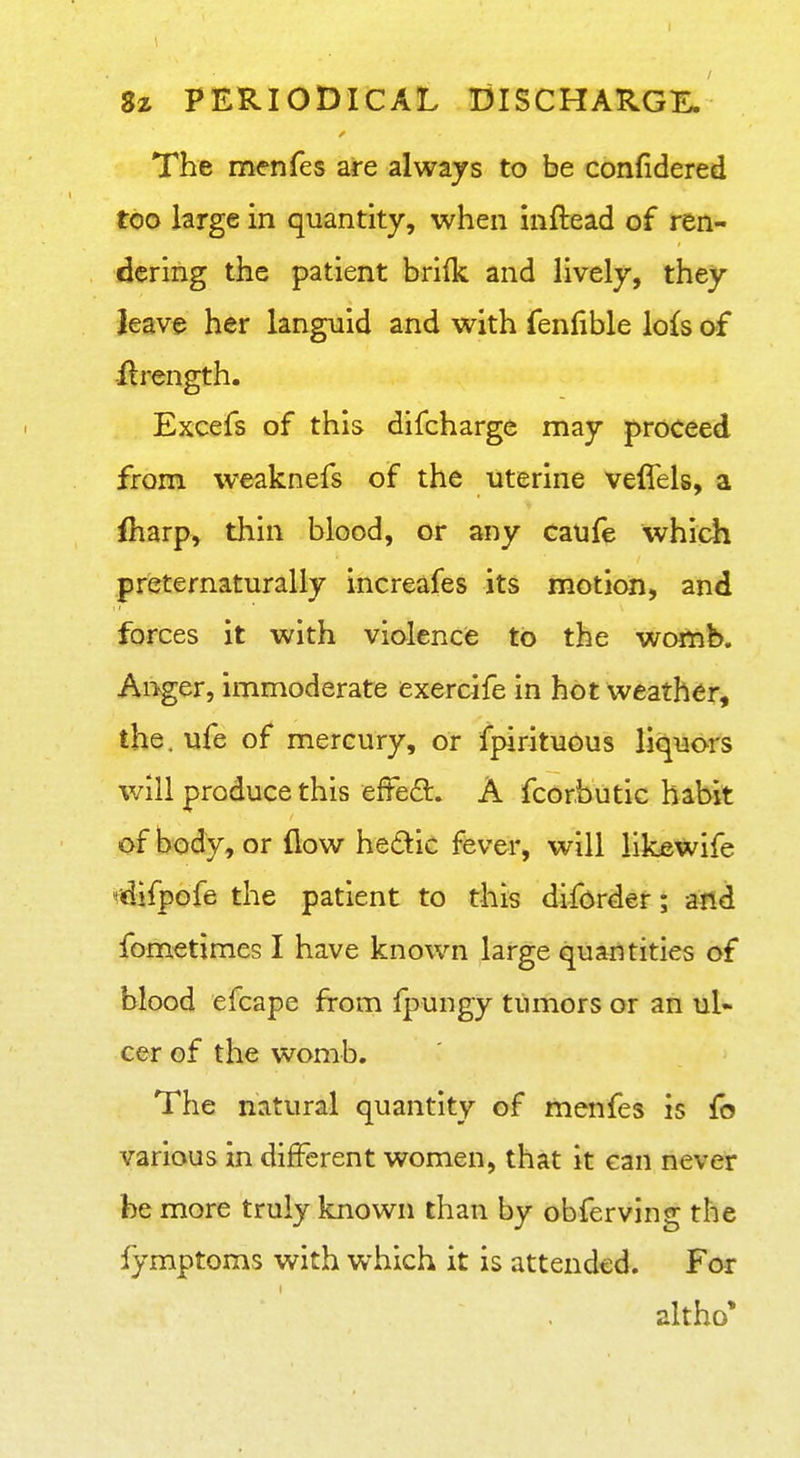 I Sz PERIODICAL DISCHARGE. The menfes are always to be confidered too large in quantity, when inflead of ren- dering the patient brilk and lively, they leave her languid and with fenfible lo{s of llrength. Excefs of this difcharge may proceed from weaknefs of the uterine veffels, a fharp, thin blood, or any caufe which preternaturally increafes its motion, and forces it with violence to the womb. Anger, immoderate exercife in hot weather, the. ufe of mercury, or fpirituous liquors will produce this effeft. A fcorbiitic habit of body, or flow hedic fever, will likewife idifpofe the patient to this diforder; and fometimes I have known large quantities of blood efcape from fj^ungy tumors or an ul- cer of the womb. The natural quantity of menfes is fo various in different women, that it can never be more truly known than by obferving the fymptoms with which it is attended. For altho*