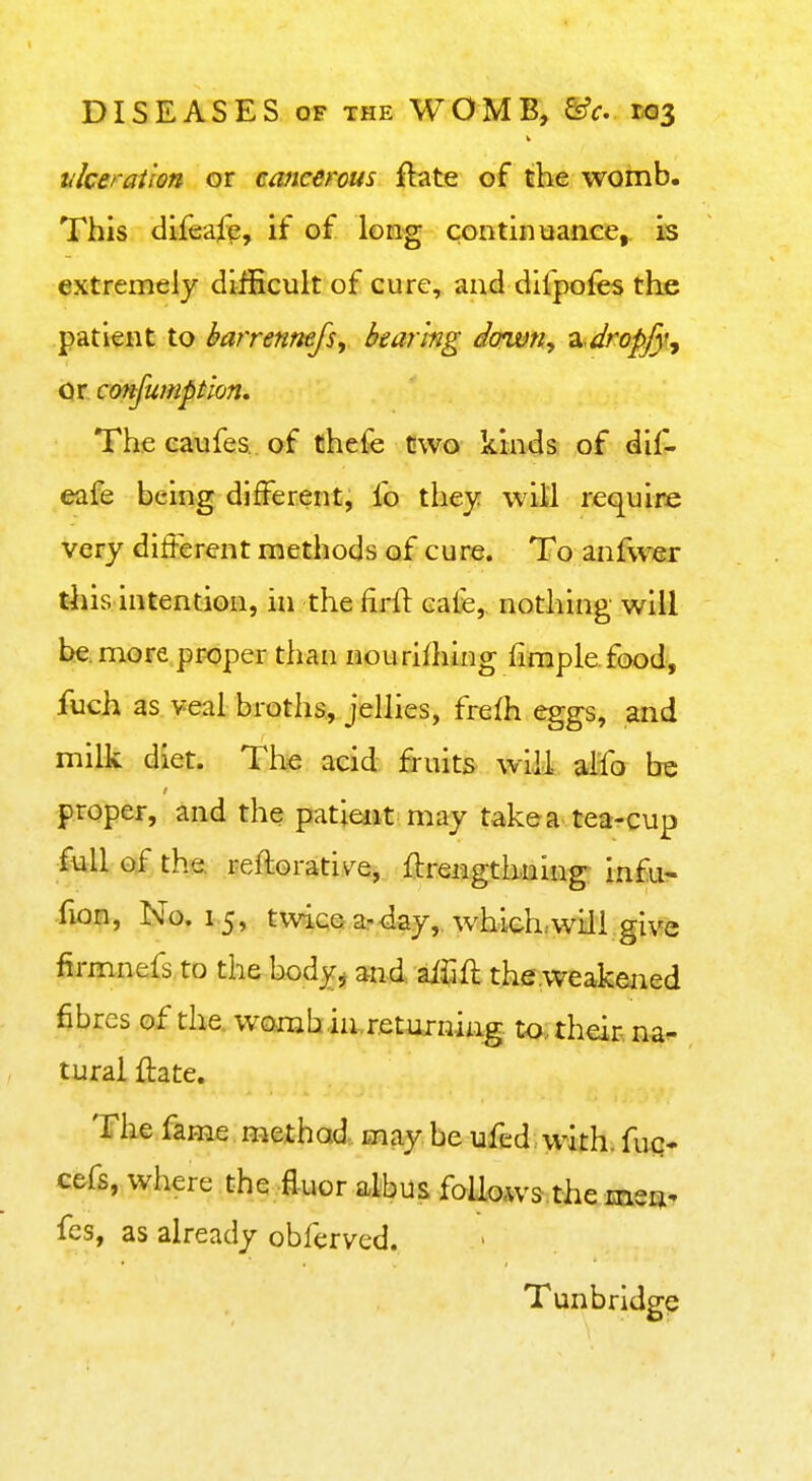 tikeration or cancerous ftate of the womb. This difeafe, if of long continiiance, is extremely difficult of cure, and difpofes the patient to barrenmfs, bearing down, ix dropfy, or cmfumption. The eaufes of thefe two kinds of dif- eafe being different, fo they will require very different methods of cure. To anfwer this intention, in the firfl: cafe, nothing will be. more proper than nourifhing fimplefood, fuch as veal broths, jellies, frefh eggs, and milk diet. The acid fruits will alfo be proper, and the patieiit may take a tea-cup full of the. reftorativ^e, ftrengthning infu^ fion, No. 15, twicearday,. which:will give fiimnefs to the body, md aiJift the^weakened fibres of the, womb in. returning to., their na- tural ftate. The fame method, may be ufed with, fuq* cefs, where the fluor albus follows.the msqi^ fes, as already obferved. Tunbridge