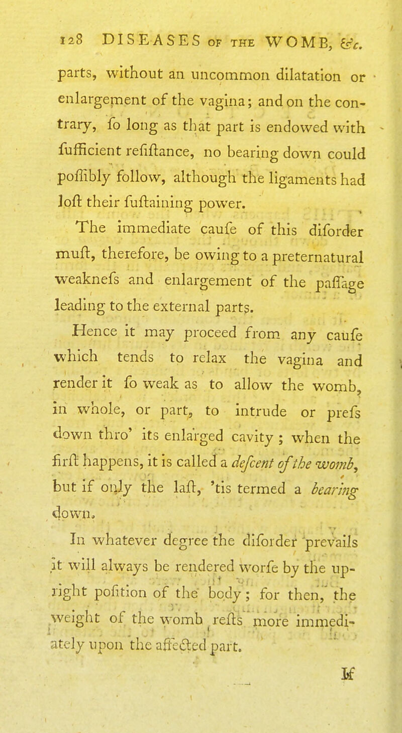 parts, without an uncommon dilatation or enlargement of the vagina; and on the con- trary, fo long as that part is endowed with fufficient refinance, no bearing down could poffibly follow, although the ligaments had loft their fuftaining power. The immediate caufe of this diforder muft, therefore, be owing to a preternatural weaknefs and enlargement of the paffage leading to the external part?. Hence it may proceed from, any caufe which tends to relax the vagina and render it fo weak as to allow the womb, in whole, or part, to intrude or prefs down thro' its enlarged cavity ; when the firfl: happens, it is called a defcenf of the womb^ but if only the laft, 'tis termed a bearing dpwn» In whatever degree the diforder prevails it will always be rendered worfe by the up- light pofition of the body; for thenj' the weight of the womb refls more immedi- ately upon the afle£ted part.