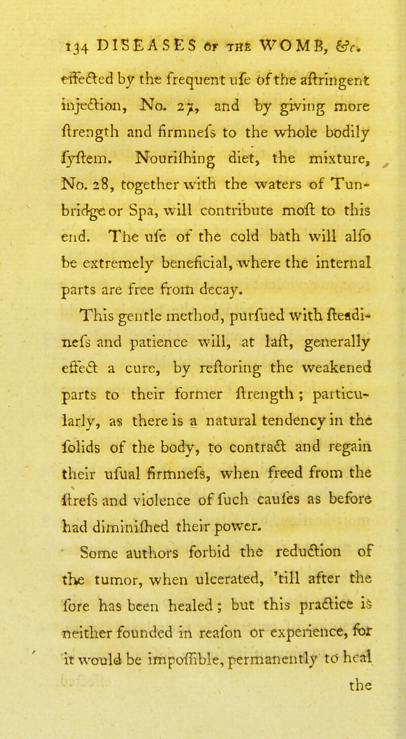 ^ffedied by the frequent ufe of the aftriiigent injeilioii. No. 2jj., and by giving more ftrength and firmnefs to the whole bodily fyftem. Nourifliing diet, t4ie mixture, ^ No. 28, together with the waters of Tun- bridge or Spa, will contribute moft to this end. The ufc of the cold bath will alfo be extremely beneficial, where the internal parts are free from decay. This gentle method, purfued with fteadi- nefs and patience will, at laft, generally efted a cure, by reftoring the weakened parts to their former ftrength; particu- larly, as there is a natural tendency in the folids of the body, to contrad and regain their ufual firmnefs, when freed from the ftrefs and violence of fuch caufes as before had dlmlnifhed their power. ■ Some authors forbid the reduftion of the tumor, when ulcerated, 'till after the fore has been healed; but this pra£lice i& neither founded in reafon or experience, for it would be impoffible, permanently td heal the