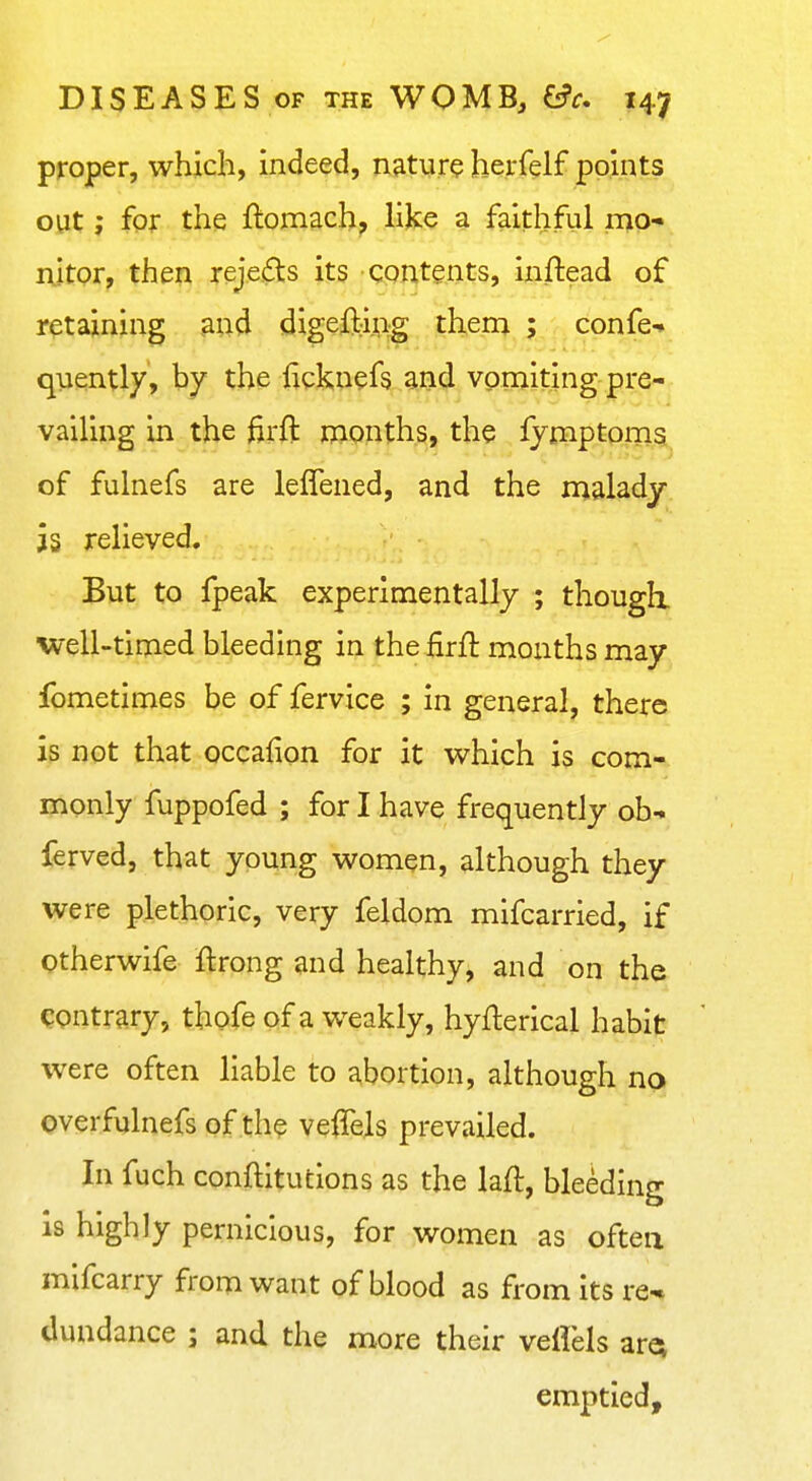 proper, which, indeed, natyre herfelf points out; for the ftomach, like a faithful mo- rtitpr, then rejects its qpntents, inftead of retaining aad digefbipg thern ; confe-» quently, by the licknefs and vomiting pre- vailing in the firft months, the lymptpms of fulnefs are leffened, and the malady is relieved. But to fpeak experimentally ; thougli well-timed bleeding in the firft mouths may fometimes be of fervice ; in general, there is not that occafion for it which is com- monly fuppofed ; for I have frequently oh- ferved, that young women, although they were plethoric, very feldom mifcarried, if Otherwife ftrong and healthy, and on the contrary, thofe of a weakly, hyflerical habit were often liable to abortion, although no over fulnefs of the velTels prevailed. In fuch conftitutions as the laft, bleeding is highly pernicious, for women as often mifcarry from want of blood as from its re* dundance ; and the more their veflels arev emptied.