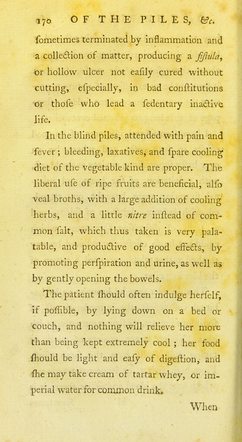 fometimes terminated by inflammation and a colle6lion of matter, producing a fjlula^ or hollow ulcer not eafily cured without cutting, cfpecially, in bad conftitutions or thofe who lead a fedentary inactive life. In the blind piles, attended with pain and fever ; bleeding, laxatives, and fpare cooling diet of the vegetable kind are proper. The liberal ufe of ripe fruits are beneficial, alfo veal broths, with a large addition of cooling herbs, and a little nitre inftead of com- mon fait, which thus taken is very pala- table, and productive of good effeCls, by promoting perfpiration and urine, as well as by gently opening the bowels. The patient fhould often indulge herfelf, if poffible, by lying down on a bed or couch, and nothing will relieve her more than being kept extremely cool; her food fhould be liglit aiid eafy of digeftion, and ihe may take cream of tartar whey, or im- perial water for common drinks When