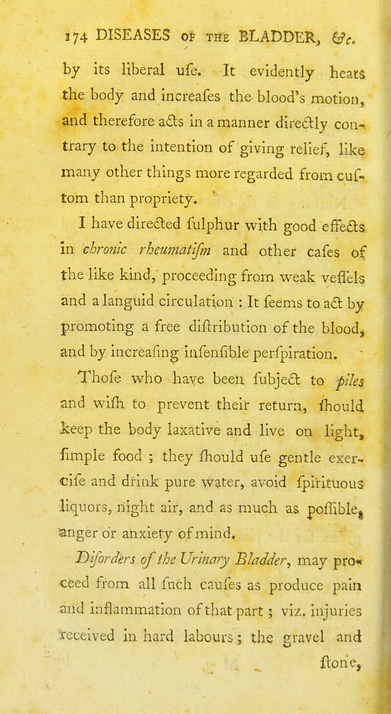 by its liberal ufe. It evidently heats the body and increafes the blood's motion, and therefore a£ts in a manner diredly con- trary to the intention of giving relief, like many other things more regarded from cuf- torn than propriety. I have directed fulphur v^^ith good efFe£ls in chronic rheumatlfm and other cafes of the like kind, proceeding from weak veflels and a languid circulation : It feems to aft by promoting a free diftribution of the blood, and by increafing infenfihle perfpiration. Thofe who have been fubjed to piles: and wifh to prevent their return, fhoulci keep the body laxative and live on light, fmiple food ; they fhould ufe gentle exer- cife and drink pure water, avoid fpirituous liquors, night air, and as much as poffible^j ^nger or anxiety of mind, Diforders of the Urinary Bladder, may prO'» ceed from all fuch caufes as produce pain and inflammation of that part; viz. injuries received in hard labours; the gravel and flohe,