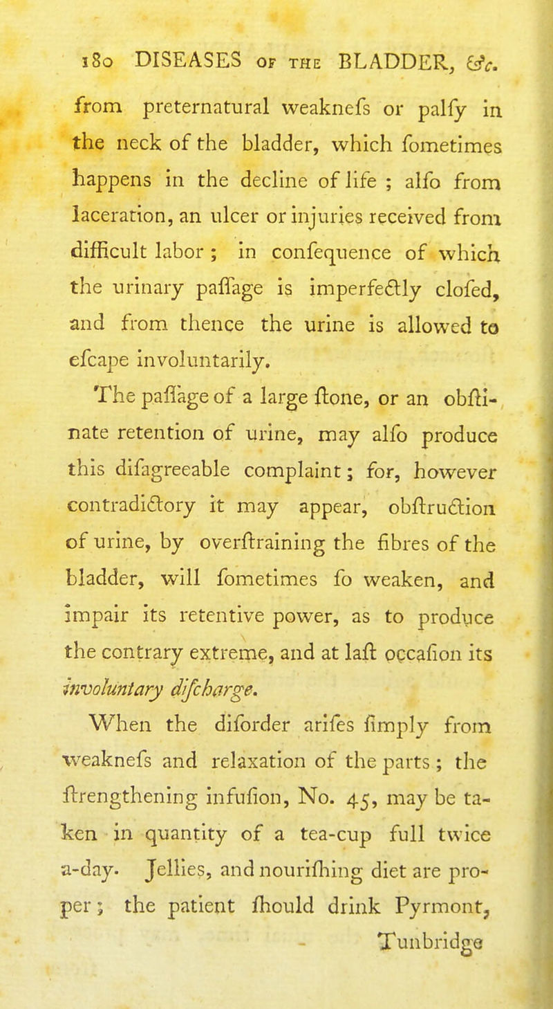 from preternatural weaknefs or palfy in the neck of the bladder, which fometimes happens in the dechne of life ; aifo from laceration, an ulcer or injuries received from difficult labor ; in confequence of which the urinary paffage is imperfedly clofed, and from thence the urine is allowed to efcape involuntarily. The paflage of a large ftone, or an obfli- nate retention of urine, may alfo produce this difagreeable complaint; for, however contradidory it may appear, obftrudion of urine, by overftraining the fibres of the bladder, will fometimes fo weaken, and impair its retentive power, as to produce the contrary extreme, and at laft occafion its involuntary difcharge. When the diforder arifes fimply from weaknefs and relaxation of the parts ; the flirengthening infufion, No. 45, may be ta- ken in quantity of a tea-cup full twice a-day. Jellies, and nourifliing diet are pro- per ; the patient fhould drink Pyrmont, Tunbridge