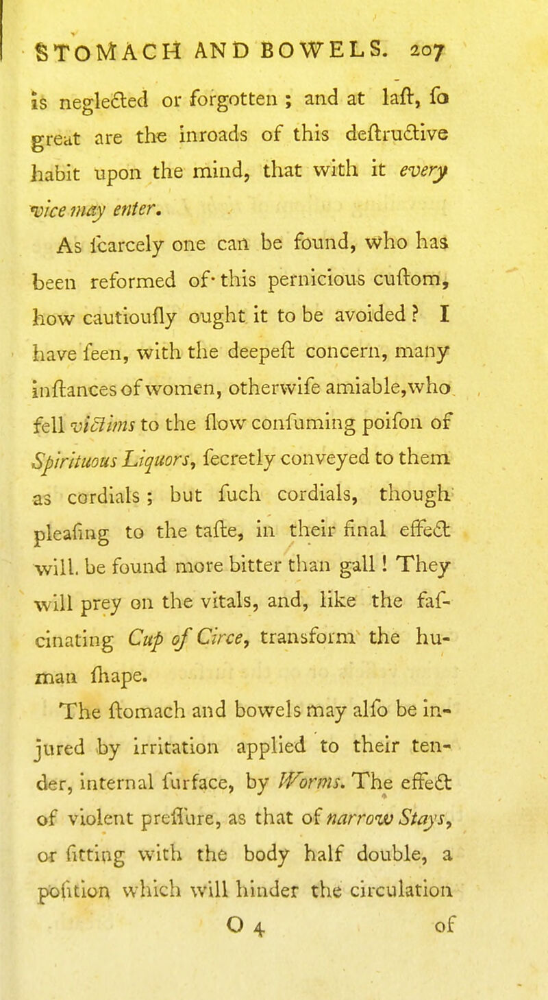 IS negle£led or forgotten ; and at laft, fo great are the inroads of this deftru6live habit upon the mind, that with it every vice may enter. As fcarcely one can be found, who has been reformed of- this pernicious cuftom, how cautioufly ought it to be avoided ? I have feen, with the deepeft concern, many inftances of women, otherwife amiable,who fell viciims to the flow confuming poifon of Spirituous Liquors, fecretly conveyed to them as cordials; but fuch cordials, though pleafuig to the tafte, in their final efFe(5t will, be found more bitter than gall! They will prey on the vitals, and, like the faf- cinating Cup of Circe, transform the hu- man fhape. The flomach and bowels may alfo be in- jured by irritation applied to their ten- der, internal furface, by Worms. The effedt of violent preiiure, as that of narrow Stays, or fitting with the body half double, a pofition which will hinder the circulation O 4 of