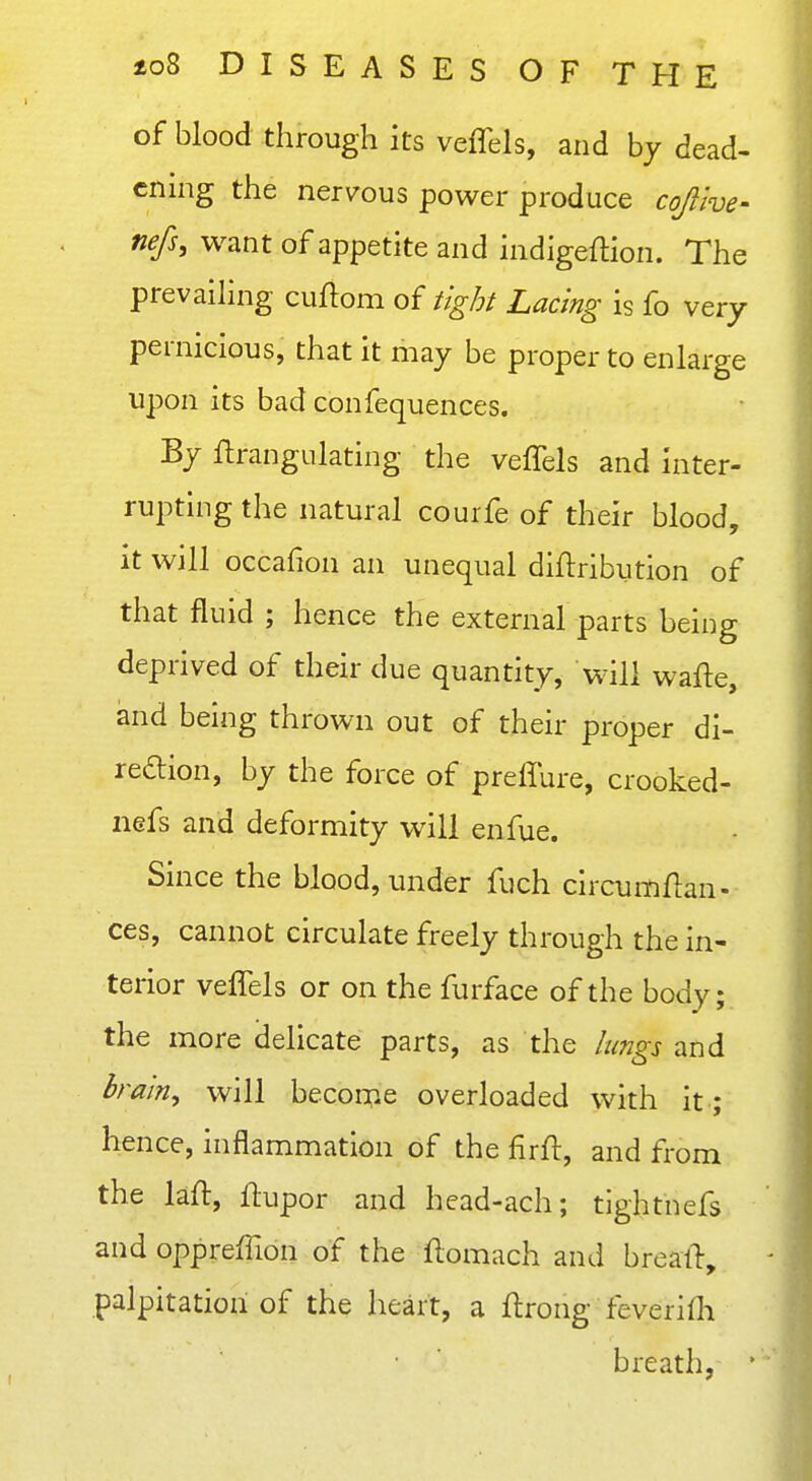 of blood through its veffels, and by dead- ening the nervous power produce cofive- nefs, want of appetite and indigeflion. The prevaihng cuftom of tight Lacing is fo very pernicious, that it may be proper to enlarge upon its bad confequences. By ftrangulating the veffels and inter- rupting the natural courfe of their blood, it will occafion an unequal diftribution of that fluid ; hence the external parts being deprived of their due quantity, will wafle, and being thrown out of their proper di- redion, by the force of preffure, crooked- nefs and deformity will enfue. Since the blood, under fuch circumflan- ces, cannot circulate freely through the in- terior veffels or on the furface of the body; the more delicate parts, as the lungs and brain, will becoi^ie overloaded with it-; hence, inflammation of the firfl:, and from the laft, flupor and head-ach; tightnefs and oppreffion of the flomach and breall, palpitation of the heart, a ftrong feverifli breath, '