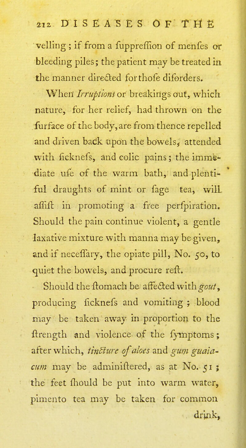 veiling ; if from a fuppreffion of menfes or bleeding piles; the patient may be treated in the manner direded forthofe diforders. When' Irruptioni or breakings out, which nature, for her relief, had thrown on the furface of the body, are from thence repelled and driven badk upon the bowels, attended with fieknefs, and colic pains; the imme- diate ufe of the warm bath, and plenti- ful draughts of mint or fage tea, will affift in promoting a free perfpiration. Should the pain continue violent, a gentle laxative mixture with manna may be given, and if neceffary, the opiate pill. No. 50, to quiet the bowels, and procure reft. Should the ftomach be afFedled with^oz//, producing ficknefs and vomiting ; blood may be taken away in proportion to the ftrength and violence of the fymptoms; after which, tin5iure of aloes and gum guaia- cum may be adminiftered, as at No. 51 ; the feet fliould be put into warm water, pimento tea may be taken for common . driak,