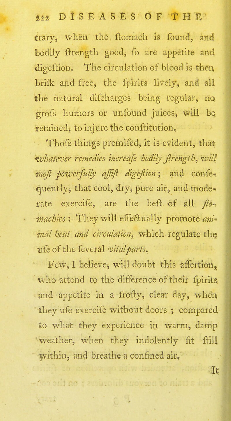 trary, when the ftomach is found, and bodily ftrength good, fo are appetite arid digeftion. The circulation of blood is then brifk and free, the fpirits lively, and all the natural difcharges being regular, no grofs humors or unfound juices, will be retainedj to injure the conftitution, Thofe things premifed, it is evident, that ^whatever remedies increafe bodily Jirengih, wiil tnojl powerfully ajjifi digejlion; and cons- equently, that cool, dryj pure air, and mode-? rate exercife, are the beft of all fiQ- machics : They will efFe£lually promote a?ii-^~ wal heat and circtdation, which regulate the life of the feveral viifllparts. Few, I believci, will doubt this affertiortj^ who attend to the difference of their fpirits and appetite in a frofly, clear day, wheii they ufe exercife without doors ; compared to what they experience in warm, damp 'weather, when they indolently fit ftill jvithin, and breathe a confined air, It