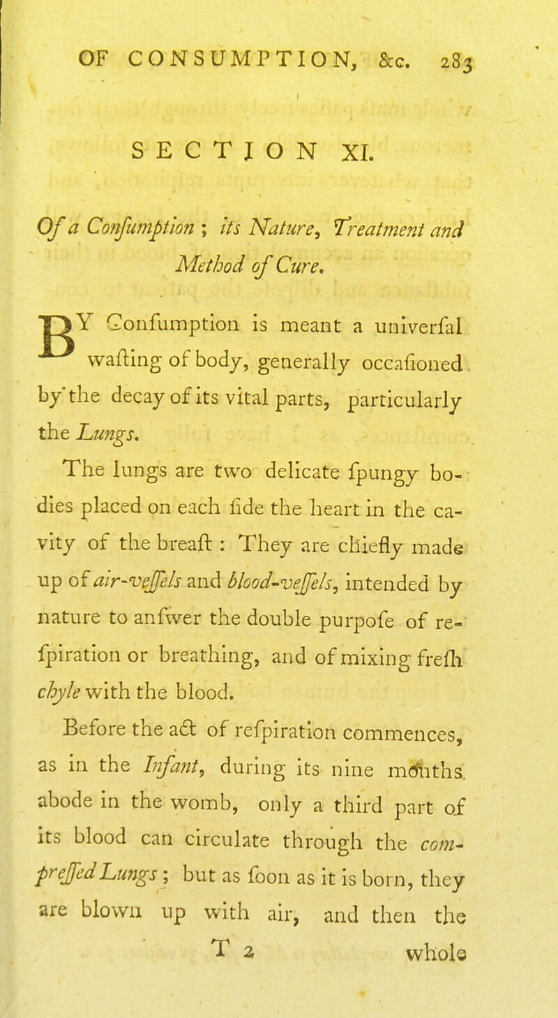 S E C T I O N XI. Of a Conjumptlon ; its Nature^ Treatment and Method of Cure, T3Y Gonfumptioii is meant a univerfal wafting of body, generally occafioned. by* the decay of its vital parts, particularly the Lungs, The lungs are two delicate fpungy bo- dies placed on each lide the heart in the ca- vity of the breaft : They are chiefly made up of air-vejfels and blood-vejels, intended by nature to anfwer the double purpofe of re- fpiration or breathing, and of mixing frelh chyle with the blood. Before the ad of refpiration commences, as in the Infant, during its nine mdliths. abode in the womb, only a third part of its blood can circulate through the com- frejedLungs ; but as foon as it is born, they are blown up with air, and then the T 2 whole