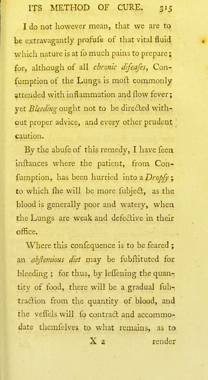 I do not however mean, that we are to be extravagantly profufe of that vital fluid, which nature is at fo much pains to prepare^ for, although of all chro?iic difeafes, Con- fumption of the Lungs is moft commonly attended with inflammation and (low fever; yet Bked'mg ought not to be direded with- out proper advice, and every other prudent \ caution. By the abufe of this remedy, I have feeii inftances where the patient, from Con- fumption, has been hurried into a Droj^/y; to which flie will be more fubjeft, as the blood is generally poor and watery, when, the Lungs are weak and defedlive in their office. Where this confequence is to be feared ; an abjiemious diet may be fubflituted for bleeding ; for thus, by lefTening the quan- tity of food, there will be a gradual fub- tradion from the quantity of blood, and the veflels will fo contract and accommo- date themfelves to what remains, as to X z render