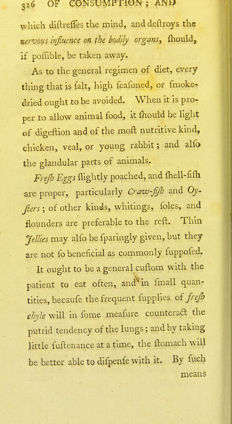 which diftreffes tlie mind, and deftroys the nervous hifluence on the bodily organs, ihould, if poffible, be taken away. As to the general regimen of diet, every thing that is fait, high feafoned, or fmoke- dried ought to be avoided. When it is pro- per to allow animal food, it fhould be light of digeftion and of the moft nutritive kind, chicken, veal, or young rabbit; and alfo the glandular parts of animals. FreJJj Eggs flightly poached, and ihell-fifli are proper, particularly Craw-fip and Oy- Jiers ; of other kinds, whitings, foles, and flounders are preferable to the reft. Thin yMies may alfo be fparingly given, but they are not fo beneficial as commonly fuppofed. ■ It ought to be a general cuftom with the patient to eat often, and^in fmall quan- tities, becaufe the frequent fupplies oi jrejh chyle will in fome meafurc counteraa the putrid tendency of the lungs; and by taking little fuftenance at a time, the ftomach will be better able to difpenfe with it. By fuch means