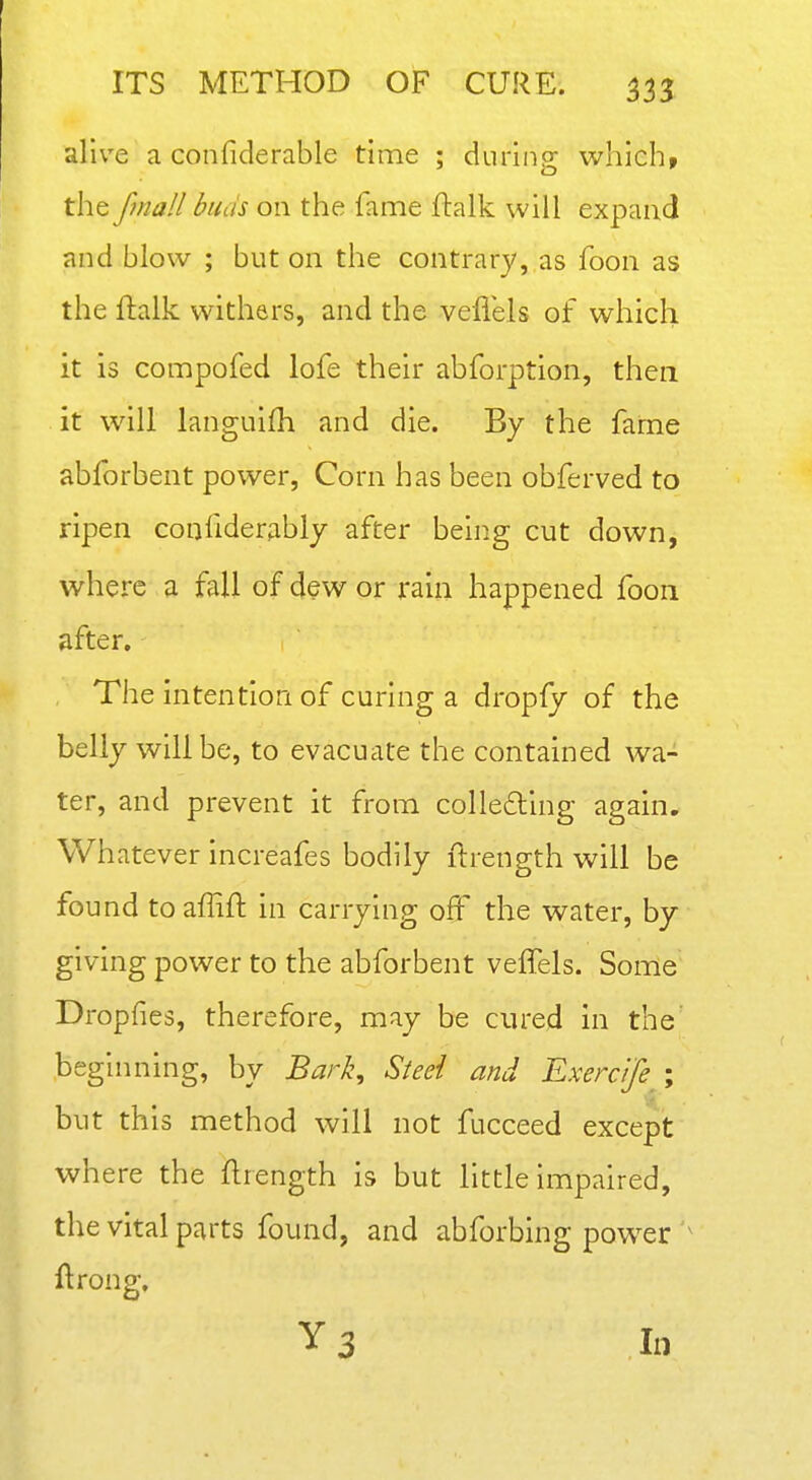 alive a confiderable time ; during which, the fmall buds on the fame ftalk will expand and blow ; but on the contrary, as foon as the ftalk withers, and the vefiels of which it is compofed lofe their abforption, then it will languifh and die. By the fame abforbent power, Corn has been obferved to ripen confiderjibly after being cut down, where a fall of dew or rain happened foon after. The intention of curing a dropfy of the belly will be, to evacuate the contained wa- ter, and prevent it from colleding again. Whatever increafes bodily ftrength will be found toaffift in carrying oft the water, by giving power to the abforbent veffels. Some Dropfies, therefore, may be cured in the^ beginning, by Bark^ Steel and Exercife ; but this method will not fucceed except where the ftrength is but little impaired, the vital parts found, and abforbing power ftrong, Y3 In