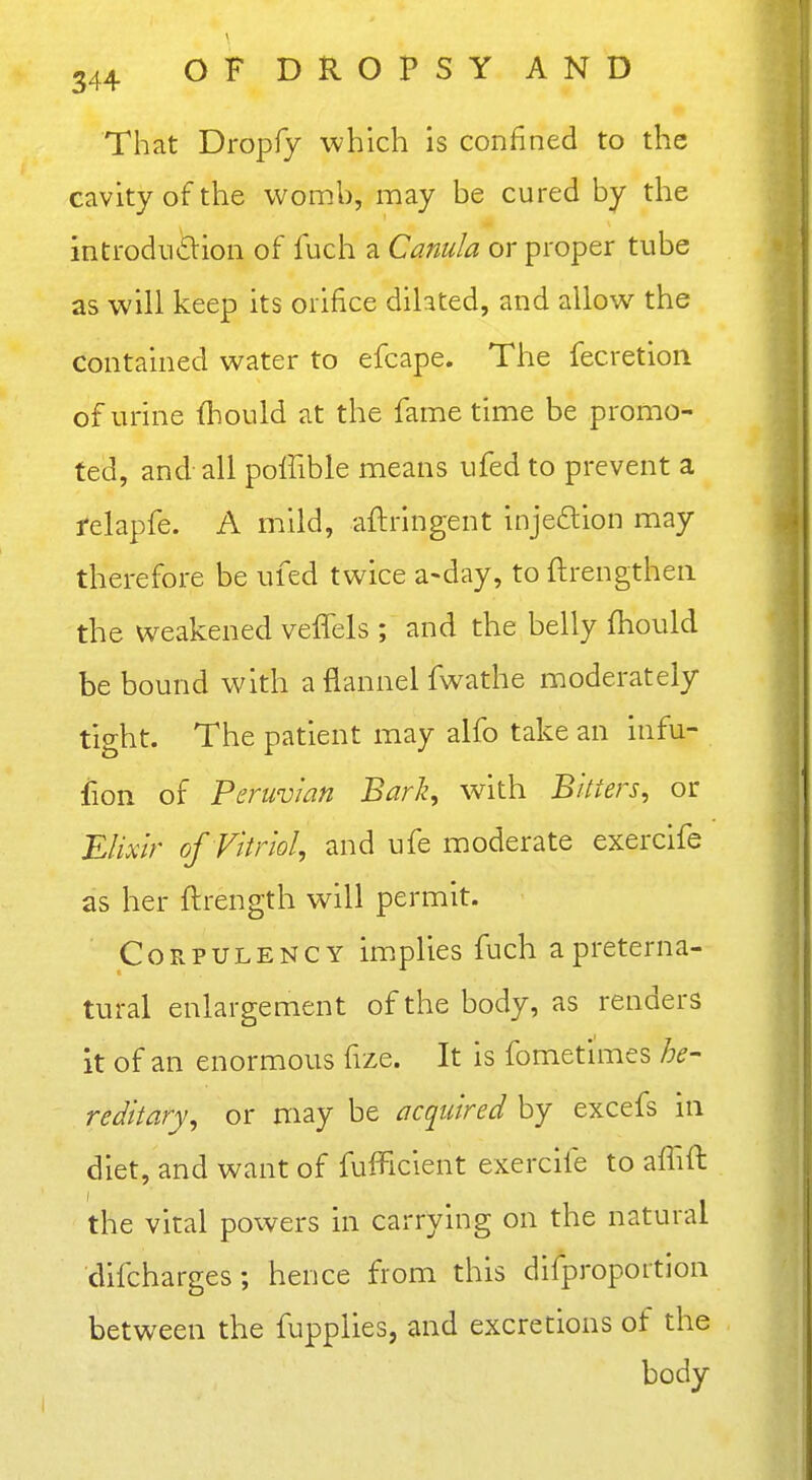 That Dropfy which is confined to the cavity of the womb, may be cured by the inti-odii£lion of fuch a Canula or proper tube as will keep its orifice dihted, and allow the contained water to efcape. The fecretion of urine fliould at the fame time be promo- ted, and all poffible means ufed to prevent a felapfe. A mild, aftringent injedion may therefore be ufed twice a-day, to ftrengthen the weakened veffels ; and tbe belly fliould be bound with a flannel fwathe moderately tight. The patient may alfo take an infu- fion of Peruvian Bark, with Bitters, or Elixir of Vitriol, and ufe moderate exercife as her ftrength will permit. Corpulency implies fuch a preterna- tural enlargement of the body, as renders it of an enormous fize. It is fometimes he- reditary, or may be acquired by excefs in diet, and want of fufficient exercife to aflift the vital powers in carrying on the natural difcharges; hence from this difproportion between the fupplies, and excretions of the body