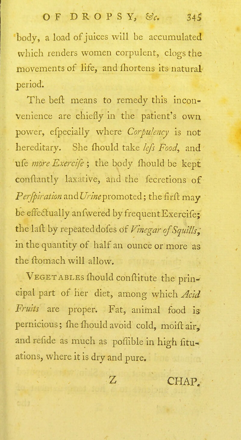 OF DROPSY, ^c, 3Ai body, a load of juices will be accumulated ivhich renders women corpulent, clogs the movements of life, and fhortens its natural period. The beft means to remedy this incon- venience are chiefly in the patient's owa power, efpecially where Corpulency is not hereditary. She fhould take lefs Food, and ufe more Exercife ; the body fhould be kept conftantly laxative, and the fecretions of Ferjpiration andi/r/Wpromoted; the firft may be effe6lually anfwered by frequent Exercife; the laft by repeated dofes of Vinegar of Squills; in the quantity of half an ounce or more as the ftomach will allow. Vegetables fhould conftitute the prin- cipal part of her diet, among which yfa^af Fruits are proper. Fat, animal food is pernicious; fhe fhould avoid cold, moiftair, and refide as much as poffible in high fitu* ations, where it is dry and pure. Z CHAP.