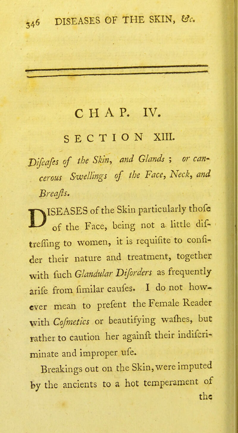 CHAP. IV. SECTION XIIL Dtfeafes of the Skin, and Glands ; or can-^ cerous Swellings of the Face, Neck, and Breafls, DISEASES of the Skin particularly thofe of the Face, being not a little dif- treffing to women, it is requifite to confi- der their nature and treatment, together with fuch Glandular Diforders as frequently arife from funilar caufes. I do not how- ever mean to prefent the Female Reader with Cofmetics or beautifying wafties, but rather to caution her againft their indifcri- minate and improper ufe. Breakings out on the Skin, were imputed by the ancients to a hot temperament of the