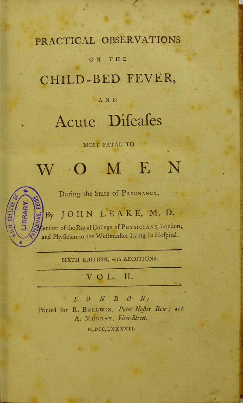 PRACTICAL OBSERVATIONS ON THE CHILD-BED FEVER, AND Acute Difeafes MOST FATAL TO w o M E N During the State of Pregnancy, By JOHN L'EAKE, M. D, ember of the Royal College of Physicians, Londoni ^ and Phyfician to the Weftmlnfter Lying-in Hofpital, SIXTH EDITION, with ADDITIONS. VOL. II. LONDON: Printed for R. Baldwin, Pater-Nqjler Row, and A* Murray, Fleet-Street. M.DCC.LXXXVII.