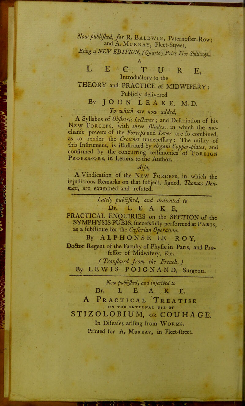 NowpubUJhed, for K. Baldwin, Patemofter-Row; and A. Murray, Fleet-Stfeet, Being a NEW EDITION, CQnartoJ Prict Five Shillings, A L E C T U RE, Introduftory to the THEORY and PRACTICE of MIDWIFERY : Publicly delivered By JOHN LEAKE, M. D. To which are now added, A Syllabus of Ohjletric LeElures ; and Defcription of his New Forceps, with three Blades,. m which the me- chanic powers of the Forceps and Lever are fo combined, as to render the Crotchet unnecefTary: The utility of this Inftrument, is illuftrated by elegant Copper-plates, and confirmed by the concurring teftimonies of Foreign Froeessoks, in Letters to the Author. Alfo, A Vindication of the New Forceps, in which the injudicious Reniarks on that fubjeft, figned, Thomas Den- man, are examined and refuted. Lately publijhedy and dedicated to Dr. LEAKE, PRACTICAL ENQUIRIES on the SECTION of the SYMPHYSIS PUBIS, fuccefsfully performed at Paxis, as a fubftitute for the Cafarian Operation. By ALPHONSE LE ROY, Doftor Regent of the Faculty of Phyfic in Paris, and Pro- feflbr of Midwifery, &c. (Tranjlaled from the French.) By LEWIS POIGNAND, Surgeon. Now publijhedf and infcrikd to Dr. LEAKE. A Practical Treatise ON TH« INTERNAL USE OF STIZOLOBIUM, orCOUHAGE. In Difeafes arifing from Worms. Printed for A, Murray, in Flcct-ftrcet.