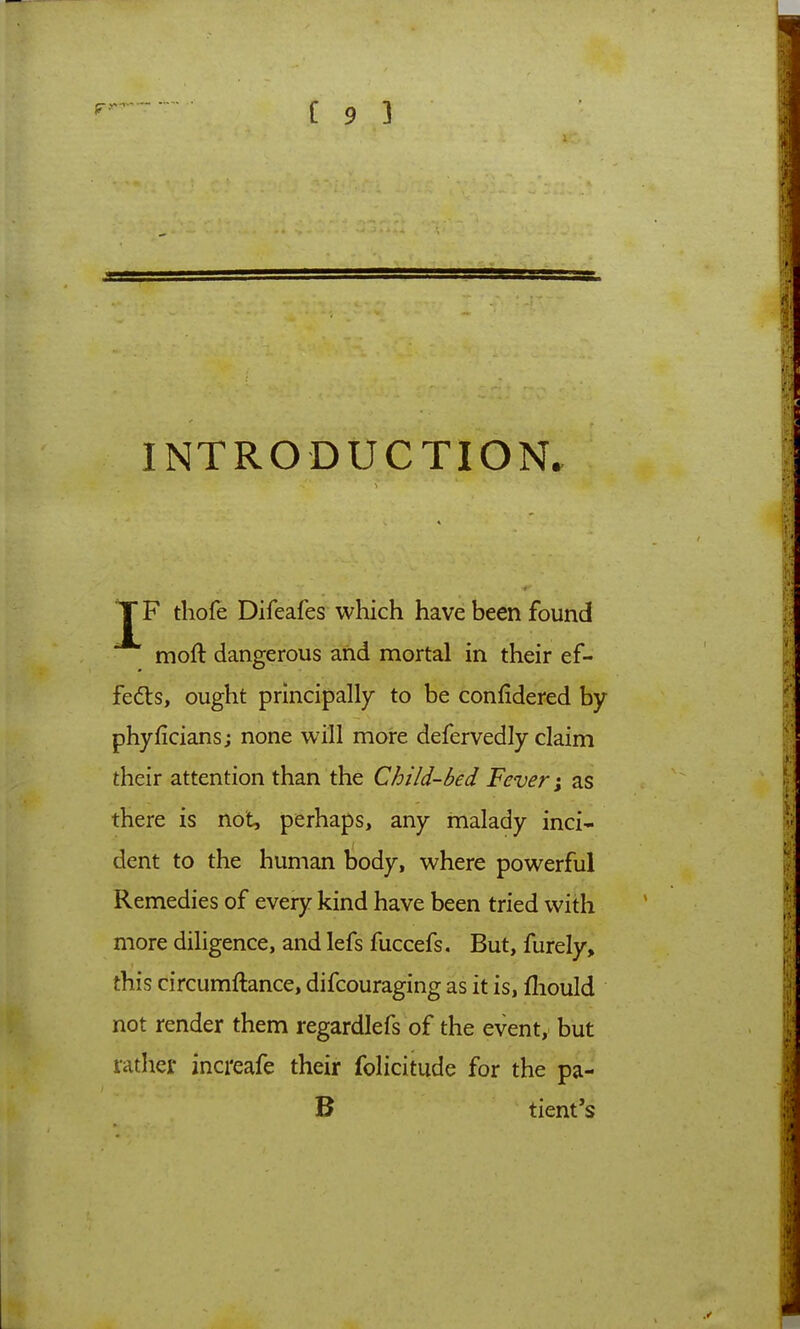 TF thofe Difeafes which have been found moft dangerous and mortal in their ef- fedts, ought principally to be confidered by phyficians; none will more defervedly claim their attention than the Child-bed Fever \ as there is not, perhaps, any malady inci- dent to the human body, where powerful Remedies of every kind have been tried with more diligence, and lefs fuccefs. But, furely, this circumftance, difcouraging as it is, fliould not render them regardlefs of the event, but rather increafe their folicitude for the pa- B tient's