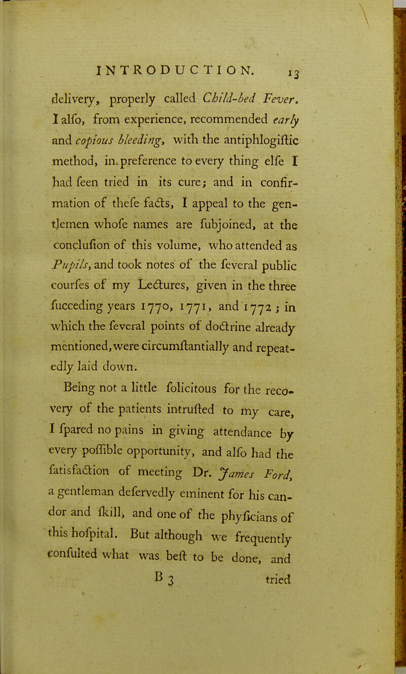 delivery, properly called Child-bed Fever, 1 alfo, from experience, recommended early and copious bleedings with the antiphlogiflic method, in. preference to every thing elfe I had feen tried in its cure; and in confir- mation of thefe fadls, I appeal to the gen- tlemen whofe names are fubjoined, at the conclufion of this volume, who attended as Pupils, and took notes of the feveral public courfes of my Ledures, given in the three fucceding years 1770, 1771, and 1772 j in which the feveral points of dodtrine already mentioned, were circumftantially and repeat- edly laid down. Being not a little felicitous for the reco- very of the patients intrufted to my care, I fpared no pains in giving attendance by every poffible opportunity, and alfo had the fatisfadion of meeting Dr. James Ford, a gentleman deferVedly eminent for his can- dor and (kill, and one of the phyficians of this hofpital. But although we frequently confulted what was beft to be done, and B 3 tried