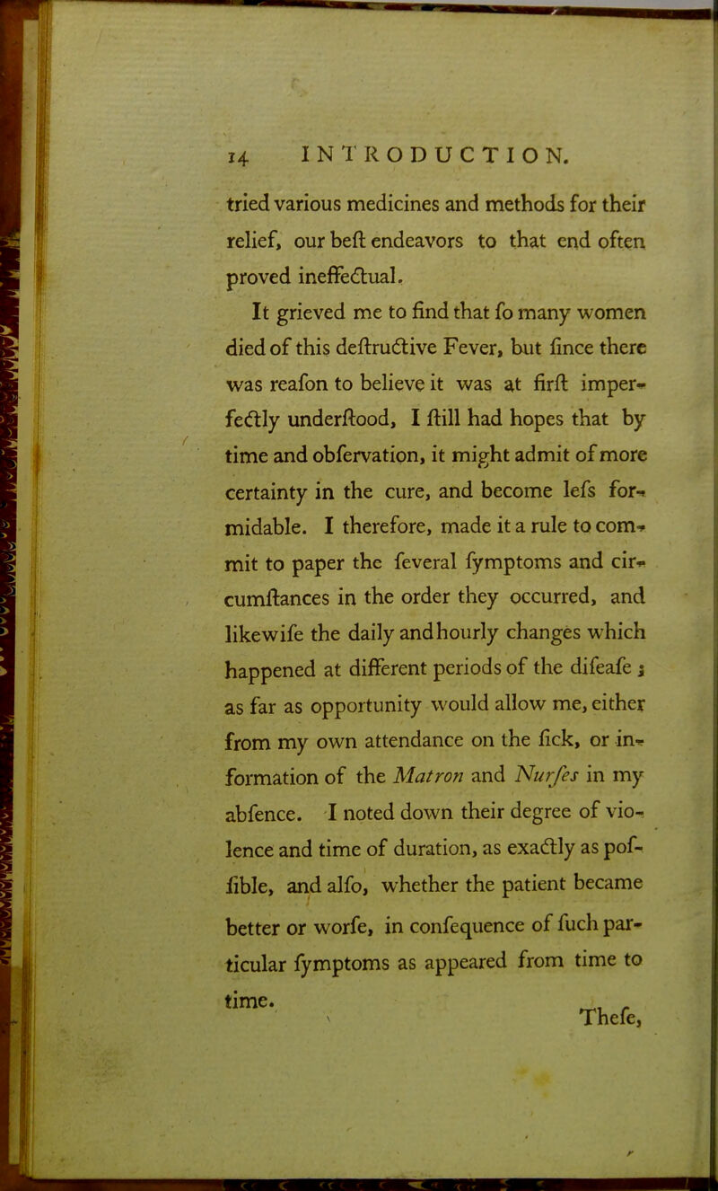 tried various medicines and methods for their relief, our beft endeavors to that end often proved ineffe(![lual. It grieved me to find that fo many women died of this deftru(5tive Fever, hut fince there was reafon to believe it was at firft imper-ip fed:ly underftood, I ftill had hopes that by time and obfervation, it might admit of more certainty in the cure, and become lefs for^ midable. I therefore, made it a rule to com-* mit to paper the feveral fymptoms and cir* cumftances in the order they occurred, and likewife the daily and hourly changes which happened at different periods of the difeafe} as far as opportunity w^ould allow me, either from my own attendance on the fick, or inr formation of the Matron and Nurfes in my abfence. I noted down their degree of vio-^ lence and time of duration, as exadlly as pof- lible, and alfo, whether the patient became better or worfe, in confequence of fuch par- ticular fymptoms as appeared from time to Thefe,