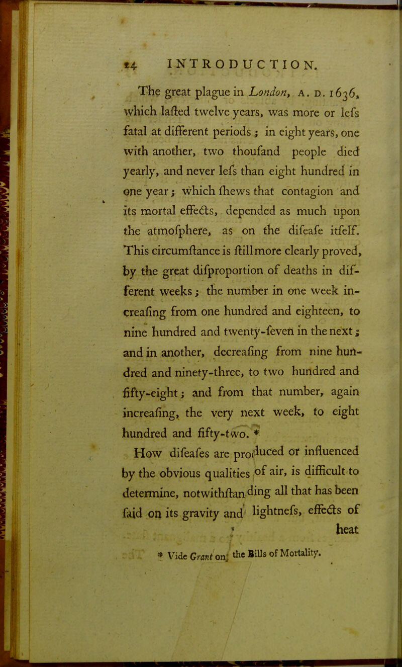 The great plague in London, a. d. 1636, which lafted twelve years, was more or lefs fatal at different periods; in eight years, one with another, two thoufand people died yearly, and never lefs than eight hundred in one year; which fhews that contagion and its mortal efFedts, depended as much upon the atmofphere, as on the difeafe itfelf. This circumflance is flillmore clearly proved, by the great difproportion of deaths in dif- ferent weeks; the number in one week in- creafing from one hundred and eighteen, to nine hundred and twenty-feveii in the next; and in another, decreafing from nine hun- dred and ninety-three, to two hundred and fifty-eight; and from that number, again increafing, the very next week, to eight hundred and fifty-two. * How difeafes are proc^uced or influenced by the obvious qualities air, is difBcult to determine, notwithflan ding all tliat has been faid on its gravity and' Hghtnefs, effcds of heat * Vide Grant on; the BiUs of Mortality.