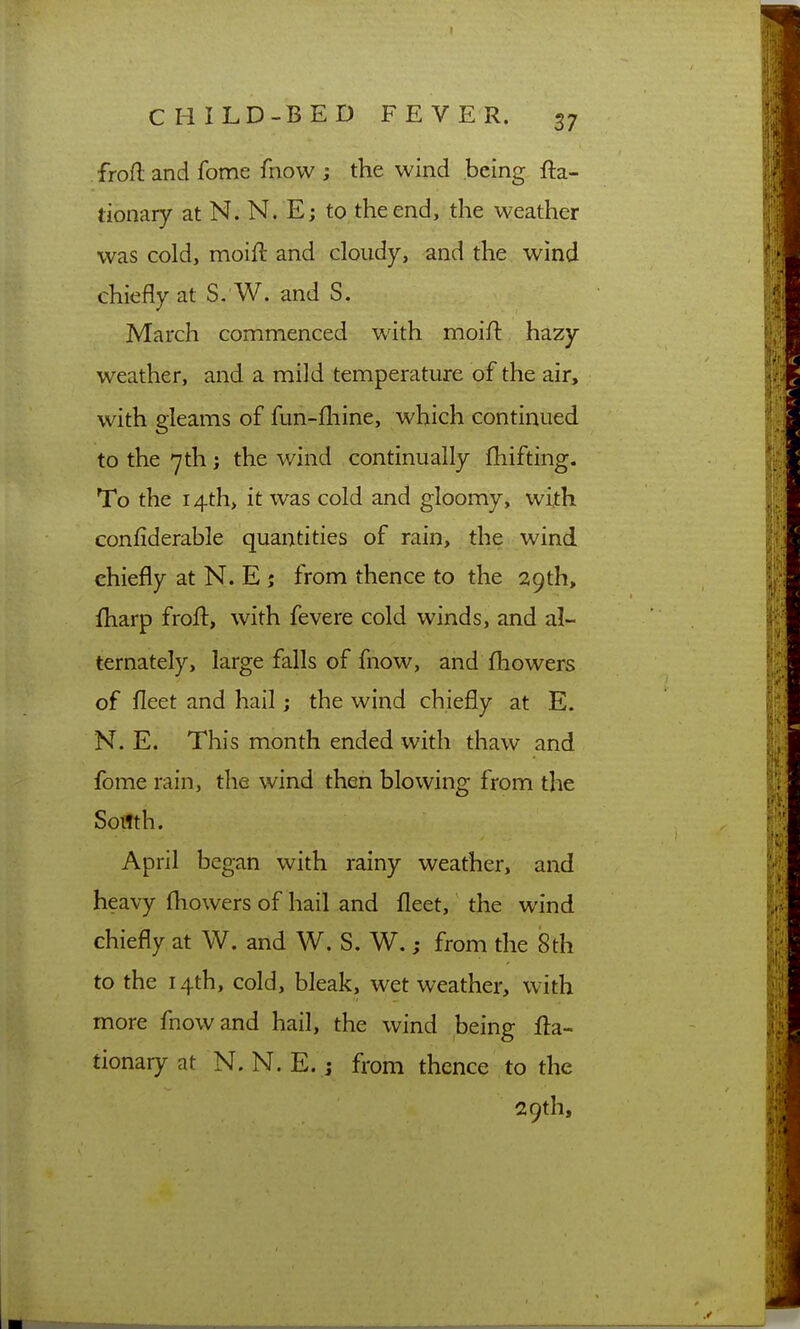 frofl: and fome fnow ; the wind being fta- tionary at N. N. Ej to the end, the weather was cold, moift and cloudy, and the wind chiefly at S. W. and S. March commenced with moift hazy weather, and a mild temperature of the air, with gleams of fun-fliine, which continued to the 7th; the wind continually fhifting. To the i4th> it was cold and gloomy, with confiderable quantities of rain, the wind chiefly at N. E ; from thence to the 29th, fliarp frofl:, with fevere cold winds, and al- ternately, large falls of fnow, and fhowers of fleet and hail; the wind chiefly at E. N. E. This month ended with thaw and fome rain, the wind then blowing from the South. April began with rainy weather, and heavy fliowers of hail and fleet, the wind chiefly at W. and W. S. W.; from the 8th to the 14th, cold, bleak, wet weather, with more fnow and hail, the wind being fl:a- tionaryat N. N. E. j from thence to the 29th,