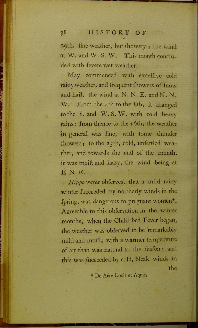 29th, fine weather, but fhowery ; the wind at W. and W. S. W. This month conclu- ded with fevere wet weather. May (-ommenced with exceflive cold rainy weather, and frequent fliowers of fnow and hail, the wind at N, N. E. and N. -N. W. From the 4th to the 8th, it changed to the S. and W. S. W. with cold hea\y rains; from thence to the 16th, the weather in general was fine, with fome thunder fhowers; to the 25th, cold, unfettled wea- ther, and towards the end of the month, it was moiftand hazy, the wind being at E.N.E. . Hippocrates obferves, that a mild rainy winter fucceeded by northerly winds in the fpring, was dangerous to pregnant wom^n*. Agreeable to this obfervation in the. winter months, whea the Child-bed Fever began, the weather was obferved to be remarkably mild and moift, with a warmer temperature of air than was natural to the feafon; and this was fucceeded by cold, bleak winds in the * De Acre Locis ct Aquis.