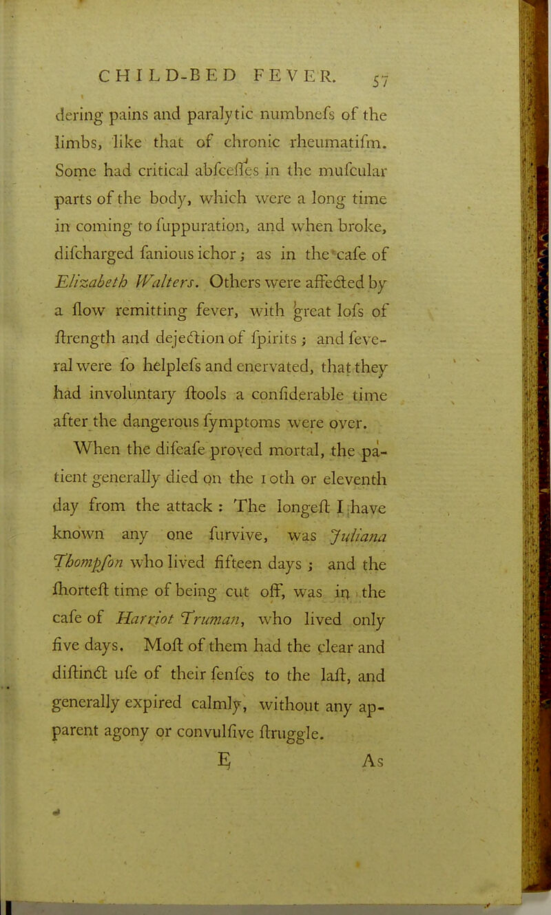 dering pains and paralytic numbnefs of the limbs, like that of chronic rheumatifm. Some had critical abfcelles in the mufcular parts of the body, which were a long time in coming to fuppuration, and when broke, difcharged fanioiis ichor j as in the'cafe of Elizabeth Walters. Others were affedted by a flow remitting fever, with ^reat lofs of ftrength and dejection of fpirits ; and feve- ralwere fo helplefs and enervated, that they had involuntary ftools a confiderable^tijiie after the dangerous fymptoms were over. When the difeafe proved mortal, the pa- tient generally died on the i oth or eleventh day from the attack : The longeft I rhave known any one furvive, was Juliana T'hompjon who lived fifteen days j and the fhorteft time of being cut off, was.jU^.i,the cafe of Harriot Uruman, who lived only five days. Moft of them had the clear and diflind ufe of their fenfes to the laft, and generally expired calmly, without any ap- parent agony or convulfive flruggle. ? As