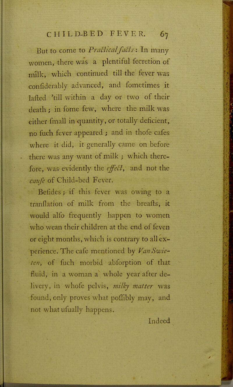 But to come to PraBicalfaSis: In many women, there was a plentiful fecretion of milk, which continued till the fever was confiderably advanced, and fometimes it lafted 'till within a day or two of their death; in fome few, where the milk was either fmall in quantity, or totally deficient, no fuch fever appeared ; and in thofe cafes where it did, it generally came on before there was any want of milk ; w^hich there- fore, was evidently the effe^j and not the caufe of Child-bed Fever. Befides j if this fever was owing to a tranflation of milk from the breafts, it would alfo frequently happen to wornen who wean their children at the end of feven or eight months, which is contrary to all ex- perience. The cafe mentioned by VanSwie-' ten, of fuch morbid abforption of that fluid, in a woman a whole year after de- livery, in whofe pelvis, milky matter was found, only proves what poffibly may, and not what ufually happens. Indeed