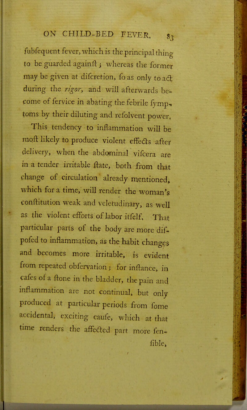 fiibfequent fever, which is the principal thing to be guarded againft; whereas the former may be given at difcretipn, fo as only to acft during the rigory and will afterwards be- come of fervice in abating the febrile fymp-. toms by their diluting and refolvent power. This tendency to inflammation will be moft likely to produce violent effeds after delivery, when the abdominal vifcera are in a tender irritable ilate, both from that change of circulation already mentioned, which for a time, will render the woman's conftitution weak and veletudinary, as well as the violent efforts of labor itfelf. That particular parts of the body are more dif- pofed to inflammation, as the habit changes and becomes more irritable, is evident from repeated obfervation j for inflance, in cafes of a ftone in the bladder, the pain and inflammation are not continual, but only produced at particular periods from fome accidental, exciting caufe, which at that time renders the affbcfled part more fen- fible.