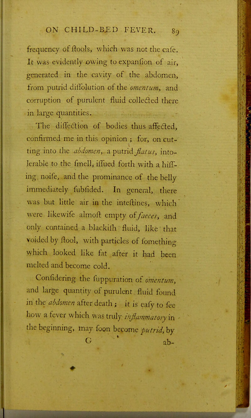 frequency of ftools, which was not the cafe. It was evidently owing to expanfion of air, generated in the cavity of the abdomen, from putrid dilfolution of the omentum^ and corruption of purulent fluid collcded there • in large quantities. The dilTedion of bodies thus affeded, confirmed me in this opinion ; for, on cut- ting into the abdomen, a putrid Jiatus, into- lerable to the fmell, iffued forth with a hill- ing. noife, and the prominance of the belly immediately fubiided. In general, there was but httle air in the inteftines, which' were likewife almoft empty faeces, and only contained a blackilh fluid, like that voided by ftool, with particles of fomething which looked like fat after it had been melted and become cold. Confidering the fuppuration of omentum, and large quantity of purulent fluid found in the abdomen after death; it is eafy to fee how a fever which was truly mfammatoiy in the beginning, may foon become putrid, by G * ab-