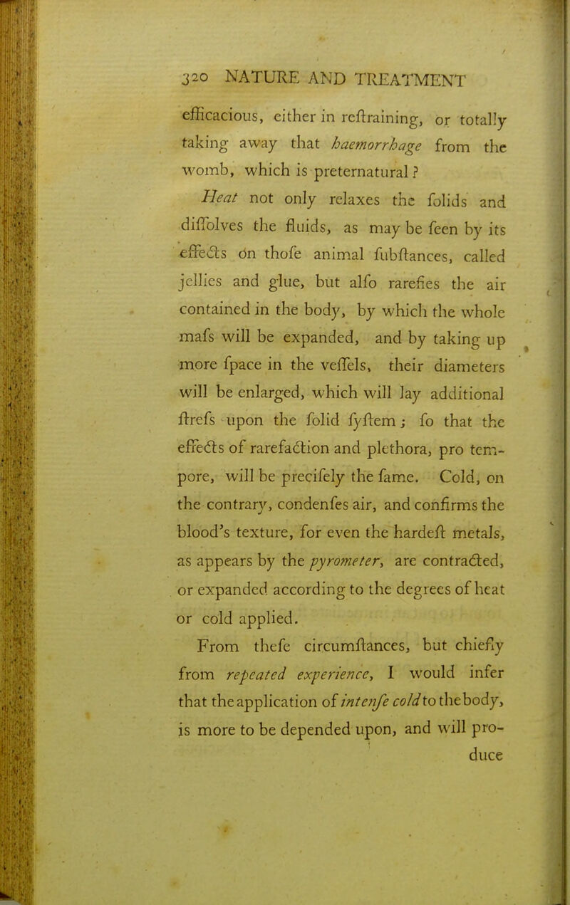 efficacious, either in retraining, or totally taking away that haemorrhage from the womb, which is preternatural ? Beat not only relaxes the folids and dilTolves the fluids, as may be feen by its efFe<5ts on thofe anim.al fubftances, called jellies and glue, but alfo rarefies the air contained in the body, by which the whole mafs will be expanded, and by taking up more fpace in the velTels. their diameters will be enlarged, which will lay additional ftrefs upon the folid fyflem j fo that the efredts of rarefad:ion and plethora, pro tem- pore, will be precifely the fame. Cold, on the contrary, condenfes air, and confirms the blood's texture, for even the hardeft metals, as appears by the pyrometer^ are contracted, or expanded according to the degrees of heat or cold applied. From thefe circumflances, but chiefly from repeated experience^ I would infer that the application of inte?jfe cold to the body, is more to be depended upon, and will pro- duce
