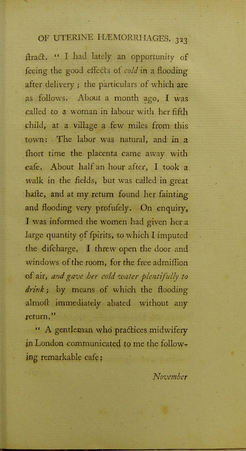 ilradt. '* I had lately an opportunity of feeing the good effects oi cold in a flooding after delivery ; the particidars of which are 9.S follows. About a month ago, I was called to a woman in labour with her fifth .child, at a village a few miles from this town: The labor was natural, and in a fhort time the placenta came away with cafe. About half an hour after, I took a walk in the fields, but was called in great hafte, and at my jeturn found her faintiag and flooding very profufely. On enquiry, I was informed the women had given her a large quantity of fpirits, to which I imputed the difcharge, I threw open the door and windows of the room, for the free admifljlon of air, and gave her cold water plentifully to drink; by means of which the flooding almofl immediately abated without any feturn. *♦ A gentleman who pradices midwifery jn London communicated to me the follow- ing remarkable cafe; November