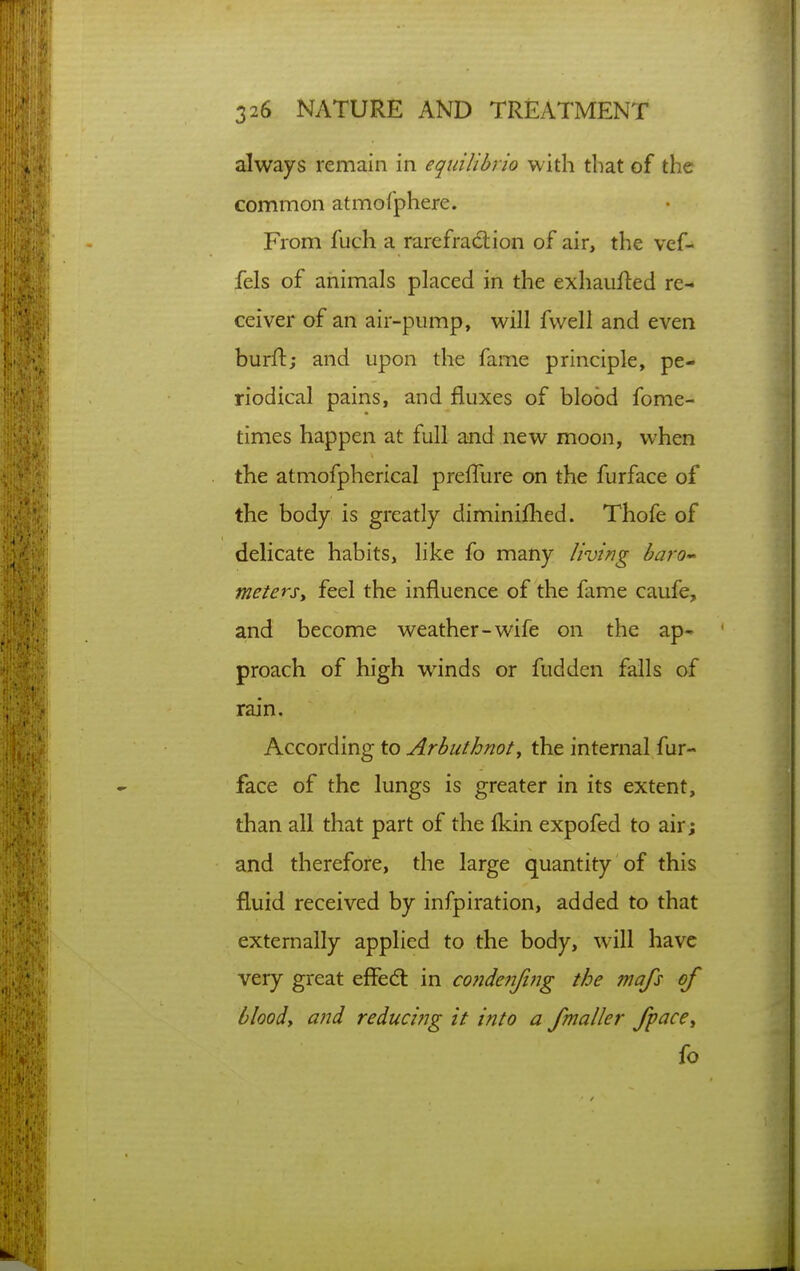 always remain in equilibrio with that of the common atmofphere. From fuch a rarefraclion of air> the vef- fels of animals placed in the exhaiifted re- ceiver of an air-pump, will fwell and even burft; and upon the fame principle, pe- riodical pains, and fluxes of blood fome- times happen at full and new moon, when the atmofpherical preffure on the furface of the body is greatly diminifhed. Thofe of delicate habits, like fo many living baro-^ metersy feel the influence of the fame caufe, and become weather-wife on the ap- proach of high winds or fudden falls of rain. According to Arbuthnot, the internal fur- face of the lungs is greater in its extent, than all that part of the fkin expofed to air; and therefore, the large quantity of this fluid received by infpiration, added to that externally applied to the body, will have very great effedt in co?ide?Tfifjg the mafs of bloody and reducing it into a fmaller fpacey fo