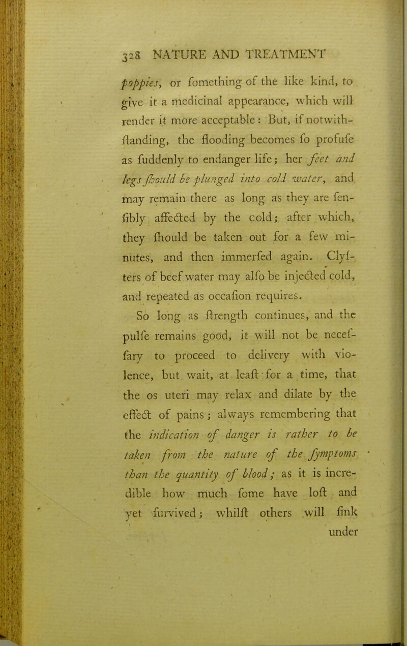 poppies, or foniething of the like kind, to give it a mediciricll appearance, which will render it more acceptable : But, if notwith- ftanding, the flooding becomes fo profufe as fuddenly to endanger life; her feet and legs Jhould be plunged into cold water, and may remain there as long as they are fen- fibly aflFeded by the cold; after which, they fhould be taken out for a few mi- nutes, and then immerfed again. Clyf- ters of beef water may alfobe injeded cold, and repeated as occalion requires. So long as flrength continues, and the pulfe remains good, it will not be necet- fary to proceed to delivery with vio- lence, but wait, at leaft for a time, that the OS uteri may relax and dilate by the cffedt of pains; always remembering that the indication of danger is rather to be taken fom the nature of the fym\-<toms than the quantity of blood; as it is incre- dible how much fome have loft and vet furvived; whilft others will link under