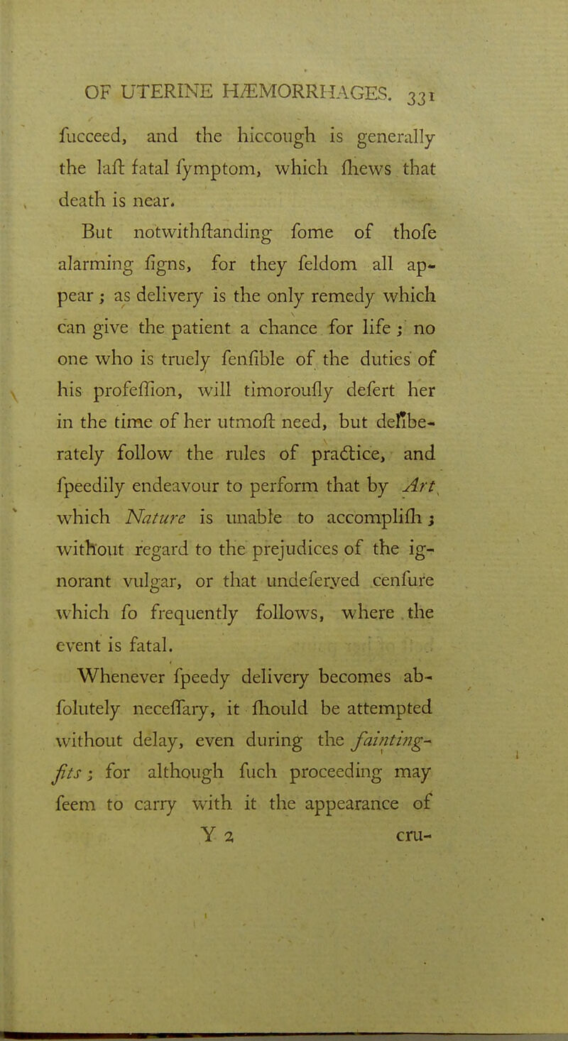 fucceed, and the hiccough is generally the laft fatal fymptom, which fliews that death is near. But notwithftanding fome of thofe alarming figns, for they feldom all ap- pear j as delivery is the only remedy which can give the patient a chance for life; no one who is truely fenfible of the duties of his profefTion, will timoroufly defert her in the time of her utmoft need, but delibe- rately follow the rules of practice, and fpeedily endeavour to perform that by Art^ which Natu?-e is unable to accomplifli j without regard to the prejudices of the ig- norant vulgar, or that undeferyed cenfure •which fo frequently follows, where the event is fatal. Whenever fpeedy delivery becomes ab- folutely neceflaiy, it fhould be attempted without delay, even during the fainti?ig^ Jits; for although fuch proceeding may feem to carry with it the appearance of Y 2 cru-
