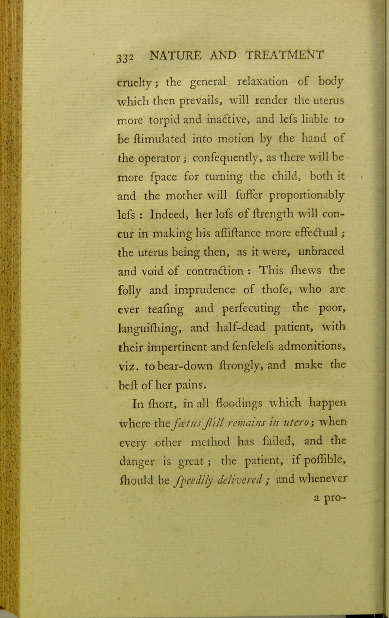 cruelty; the general relaxation of body which then prevails, will render the uterus more torpid and inadtive, and lefs liable to be ftimulated into motion by the hand of the operator j confequcntly, as there will be more fpace for turning the child> both it and the mother will fufFer proportionably lefs : Indeed, her lofs of ftrength will con- cur in making his affiftance more effedtual ; the uterus being then, as it were, unbraced and void of contraction : This fliews the folly and imprudence of thofe, who are ever teafing and perfecuting the poor, languifhing, and half-dead patient, with their impertinent and fenfelefs admonitions, viz. to bear-down ftrongly, and make the beft of her pains. In fhort, in all floodings which happen where the feet us J} ill remains in utero; whefi every other method has failed, and the danger is great j the patient, if poflible, fliould be fpecdily delivered ; and whenever a pro-