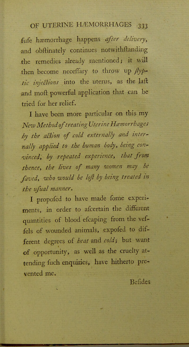 fufe haemorrhage happens after delivery^ and obftinately continues notvvithftanding the remedies already mentioned; it ^ill then become neceffary to throw up flyp- tic injcBions into the uterus, as the laft and moft powerful application that can be tried for her relief. I have been more particular on this my New Method of treating Uteri?ie Haemorrhages by the aBion of cold externally ai^d inter- nally applied to the human body, being con- ■vincedy by repeated experience, that from thence, the lives of many women may he faved, who would be lofl by being treated in the ufual manner. I propofed to have made fome experi- ments, in order to afcertain the different quantities of blood efcaping from the vef- fels of wounded animals, expofed to dif- ferent degrees of heat and cold-, but want of opportunity, as well as the cruelty at- tending fuch enquiries, have hitherto pre- vented me. Befides