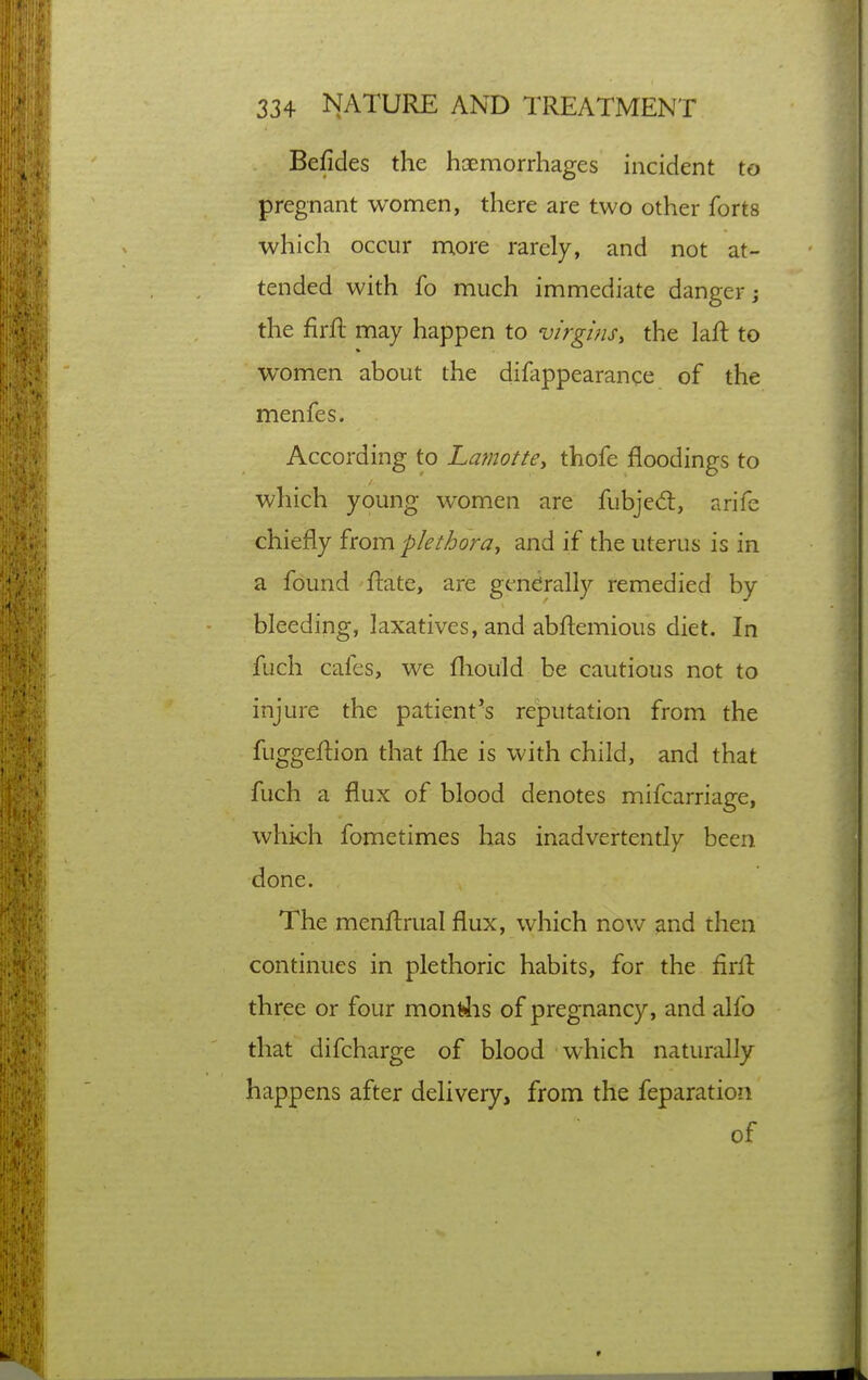 Befides the haemorrhages incident to pregnant women, there are two other forts which occur more rarely, and not at- tended with fo much immediate danger; the firft may happen to virgins, the laft to women about the difappearance of the menfes. According to Laviotte, thofe floodings to which young women are fubjed:, arife chiefly from plethora, and if the uterus is in a found ftate, are generally remedied by bleeding, laxatives, and abftemious diet. In fuch cafes, we fliould be cautious not to injure the patient's reputation from the fuggeftion that fhe is with child, and that fuch a flux of blood denotes mifcarriage, which fometimes lias inadvertently been done. The menftrual flux, which nov/ and then continues in plethoric habits, for the firll three or four mon(4is of pregnancy, and alfo that difcharge of blood which naturally happens after delivery, from the feparation of