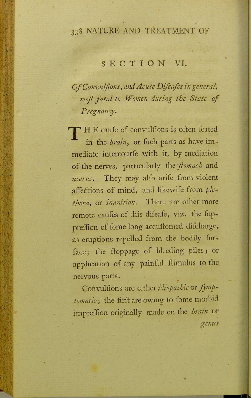 SECTION VI. Of ConvuJJions, and Acute Difeafes in ge fie rat, moji fatal to Women during the State of Pregnancy. H E caufe of convulfions is often feated in the brain^ or fuch parts as have im-. mediate intercourfe With it, by mediation of the nerves, particularly the Jiomach and uterus. They may alfo arife from violent affedlions of mind, and likewife from ple- thora, or inafiition. There are other more remote caufes of this difeafe, viz. the fup- preflion of fome long accuftomed difcharge, as eruptions repelled from the bodily fur^ face; the ftoppage of bleeding piles; or application of any painful ftimulus to the nervous parts. Convulfions are tixhtx idiopathic ox fyfnp-^ tomatic'y the firft are owing to fome morbid impreffion originally made on the brain TDr ^emis o