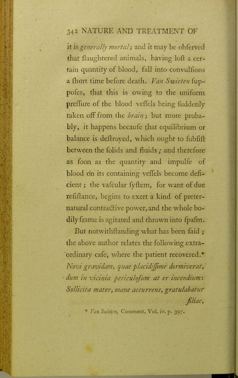 it \^ generally mortal; and I't may be obferved that jflaughtered animals, having loft a cer- tain quantity of blood, fall into convulfions a fliort time before death. Van Swieten fup- pofes, that this is owing to the uniform prefTure of the blood veflels being fuddenly taken off from the brain; but more proba- bly, it happens becaufe that equilibrium or balance is deftroyed, which ought to fubfift between the folids and fluids ; and therefore as foon as the quantity and impulfe of blood o'n its containing vefTels become defi- cient ; the vafcular fyftem, for want of due refiftance, begins to exert a kind of preter- natua'al contractive power, and the whole bo- dily frame is agitated and thrown into fpafm. But notwithftanding what has been faid ; the above author relates the following extra- 'ordinary cafe, where the patient recovered.* Novi gravida??!, quaeplacidijfime dormiverat ' dum in vicinia periculofum at er incendium: Solhcita materi inane accurre?u, gratiilabatur jUiaCy * Van Smetcn, Comment. Vol. iv, p. 397.