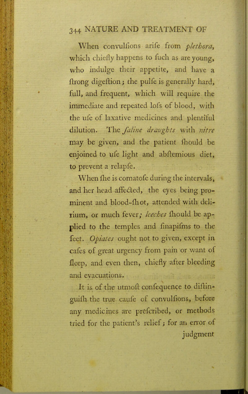 When convulfions arife from plethora, which chiefly happens to fuch as are young, who indulge their appetite, and have a ftrong digeftion; the pulfe is generally hard, full, and frequent, which will require the immediate and repeated lofs of blood, with the ufe of laxative medicines and plentiful dilution. The falme draughts with nitre may be given, and. the patient fbould be enjoined to ufe light and abflemious diet, to prevent a relapfe. When llie is comatofe during the intervals, and her head affed:ed, the eyes being pro- minent and blood-fhot, attended with deli- rium, or much fever; leeches Ihould be ap- plied to the temples and finapifms to the feet. Opiates ought not to given, except in cafes of great urgency from pain or want of fleep, and even then, chiefly after bleeding and evacuations. It is of the utmoft confequence to diftin- guifh the true caufe of convulfions, before any medicines are pr^fcribed, or methods tried for the patient's relief j for an eiTor of judgment