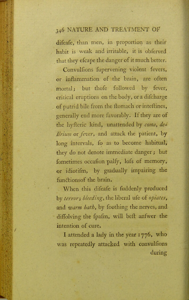 difeafe, than men, in proportion as their habit is weak and irritable, it is obferved that they efcape the danger of it much better. Convulfions fupervening violent fevers, or inflammation of the brain, are often mortal; but thofe followed by fever, critical eruptions on the body, or a difcharge of putrid bile from the ftomach or inteftines, generally end more favorably. If they are of the hyfleric kind, unattended by coinat de-^ lirium ox fever^ and attack the patient, by long intervals, fo as to become habitual, they do not denote immediate danger; but fometimes occafion palfy, lofs of memory, or idiotifm, by gradually impairing the fun(51:ionsof the brain. When this difeafe is fuddenly produced by terror-, bleedings the liberal ufe of opiates, and warm bath, by foothing the nerves, and diffolving the fpafm, will beft anfwer the intention of cure. I attended a lady in the year 1776, who was repeatedly attacked with convulfions during