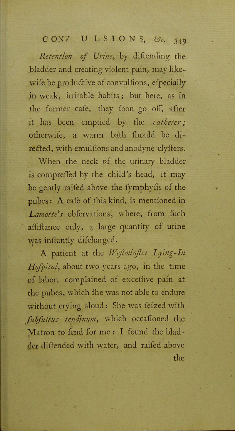 Retention of Vrine^ by diftending the bladder and creating violent pain, may like- wife be produdiive of convulfions, efpecially jn weak, irritable habits j but here, as in the former cafe, they foon go off, after it has been emptied by the catheter; otherwife, a warm bath fhould be di- rected, with emulfions and anodyne clyfters. When the neck of the urinary bladder is compreffed by the child's head, it may be gently raifed above the fymphyfis of the pubes: A cafe of this kind, is mentioned in Lamotte^s obfervations, where, from fuch affiftance only, a large quantity of urine was inflantly difcharged. A patient at the Wejlmijijler Lying-in Hofpital, about two years ago, in the time of labor, complained of exceflive pain at the pubes, which fhe was not able to endure without crying aloud: She was feized with fubfultus tendimpn^ which occafioned the Matron to fend for me : I found the blad- der diftended with water, and raifed above the