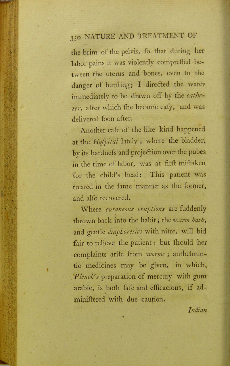the brim of the pelvis, fo that during her labor pains it was violently connpreffed be- tween the uterus and bones, even to the danger of burfting; I directed the water immediately to be drawn off by the cathe- ter, after which flie became eafy, and was delivered foon after. Another cafe of the like kind happened at the Hofpital lately ; where the bladder, by its hardnefs and projedion over the pubes in the time of labor, was at firft miflaken for the child's head: This patient was, treated in the fame manner as the former, and alfo recovered. Where cutaneous eruptions are fuddenly thrown back into the habit j the warm bathy and gentle diaphoretics with nitre, will bid fair to relieve the patient: but fhould her complaints arife from worms \ anthelmin- tic medicines may be given, in which, *P/f>^r/^'j- preparation of mercury with gum arabic, is both fafe and efficacious, if ad- miniflered wdth due caution. Indian