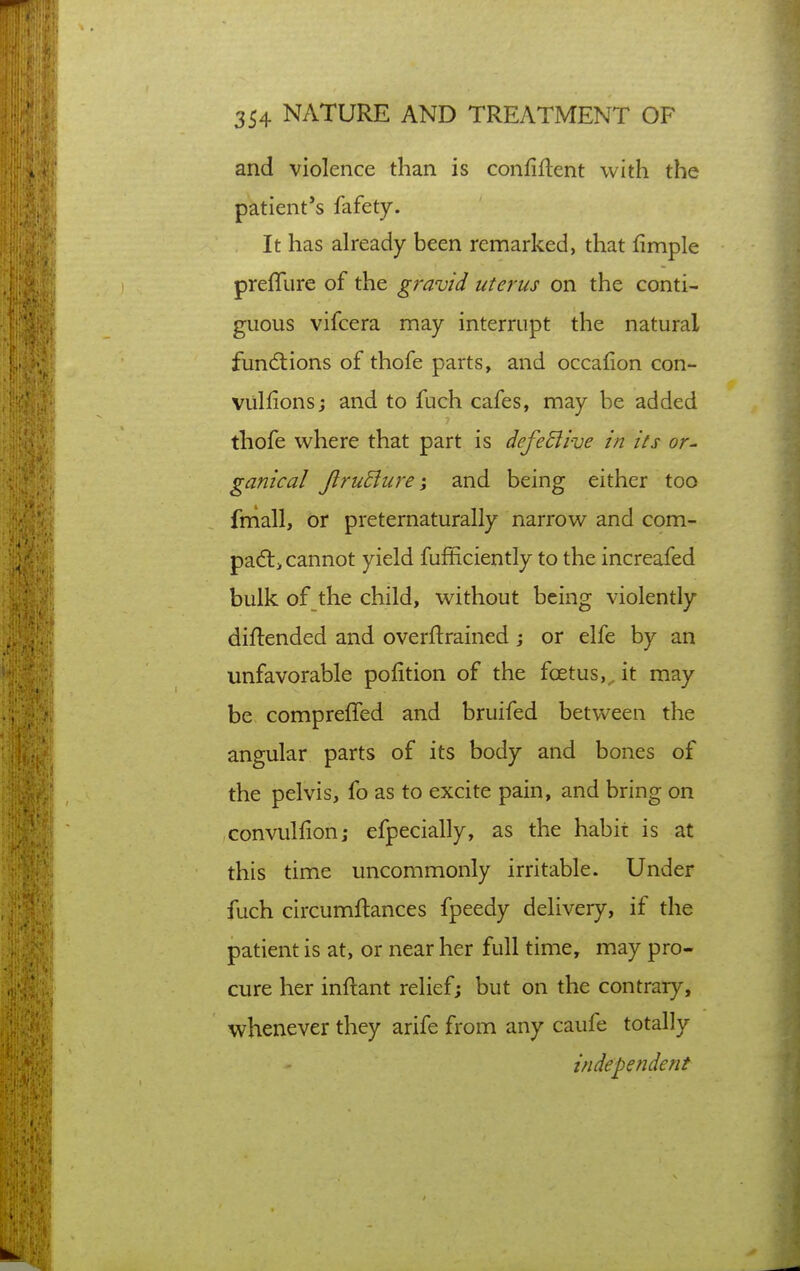 and violence than is confident with the patient's fafety. It has already been remarked, that fimple prefTure of the gravid uterus on the conti- guous vifcera may interrupt the natural fun6tions of thofe parts, and occafion con- vulfions; and to fuch cafes, may be added thofe where that part is defe£live in its or^ ganical JlruBuj'e j and being either too fniall, or preternaturally narrow and com- padli cannot yield fufEciently to the increafed bulk of the child, without being violently diftended and overftrained j or elfe by an unfavorable pofition of the foetus,^ it may be comprefled and bruifed between the angular parts of its body and bones of the pelvis, fo as to excite pain, and bring on convullion; efpecially, as the habit is at this time uncommonly irritable. Under fuch circumftances fpeedy delivery, if the patient is at, or near her full time, may pro- cure her inftant relief; but on the contrary, whenever they arife from any caufe totally independent