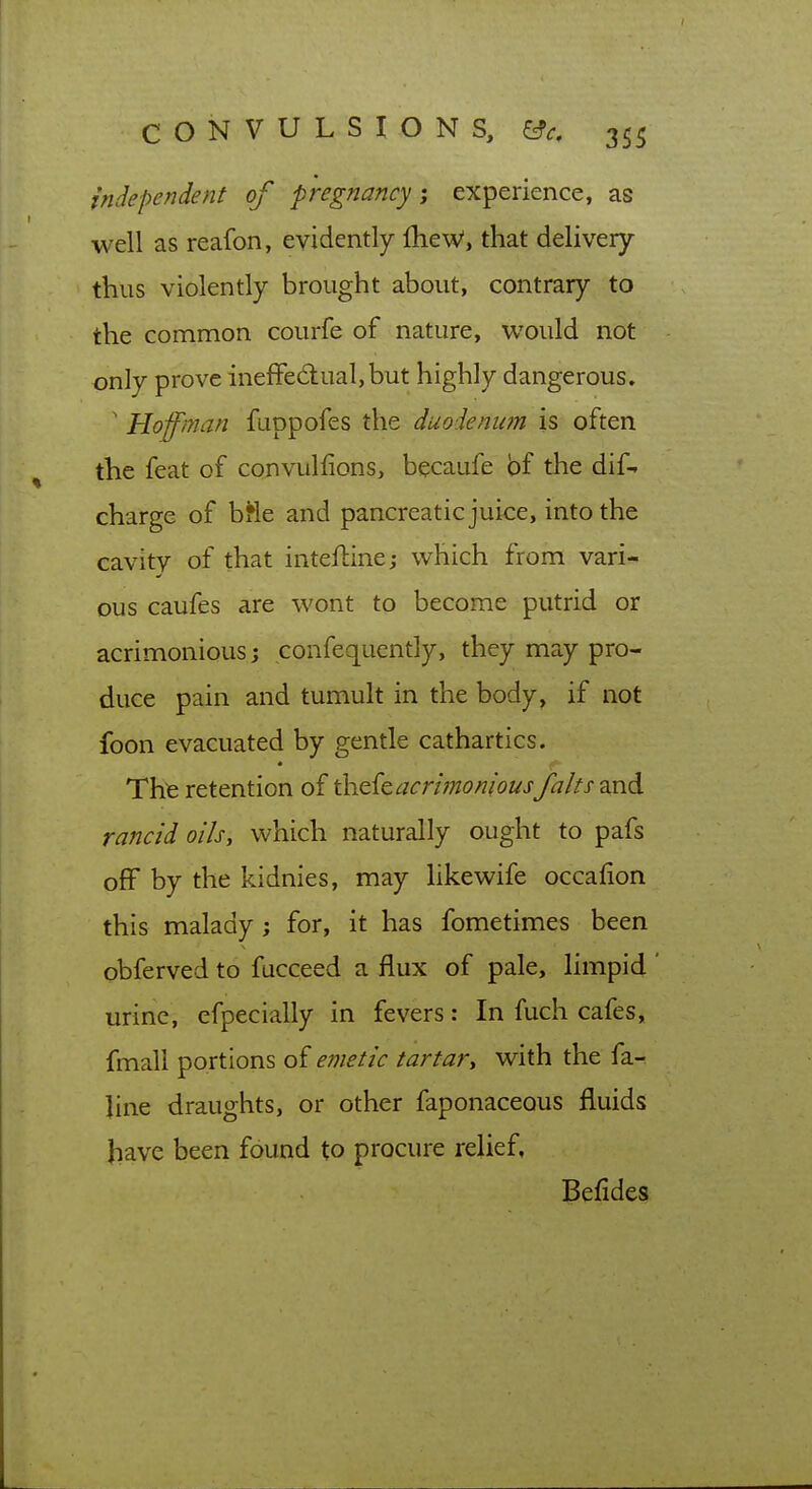 independent of pregnancy-, experience, as well as reafon, evidently fheW, that delivery thus violently brought about, contrary to the common courfe of nature, would not only prove ineffectual, but highly dangerous. ' Hoffman fuppofes the duodenum is often the feat of convulfions, becaufe bf the dif-» charge of bMe and pancreatic juice, into the cavity of that inteftine; which from vari* ous caufes are wont to become putrid or acrimonious; confequently, they may pro- duce pain and tumult in the body, if not foon evacuated by gentle cathartics. Thfe retention of th.Q.{tacrimoniousfalts and rancid oils, which naturally ought to pafs off by the kidnies, may likewife occafion this malady; for, it has fometimes been obferved to fucceed a flux of pale, limpid ' urine, efpecially in fevers: In fuch cafes, fmali portions of emetic tartar, with the fa- line draughts, or other faponaceous fluids have been found to procure relief, Befides