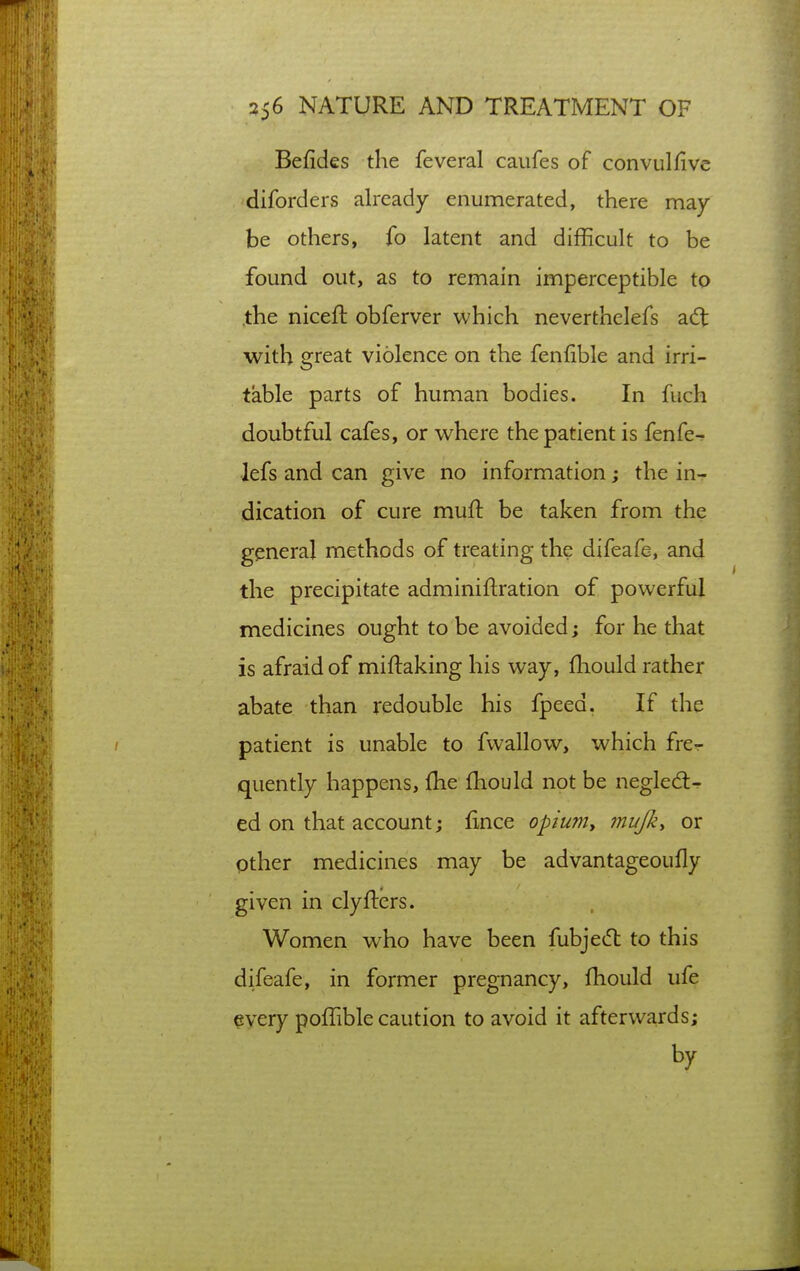 Befides the feveral caufes of convul five diforders already enumerated, there may- be others, fo latent and difficult to be found out, as to remain imperceptible to .the niceft obferver which neverthelefs adt with great violence on the fenfible and irri- table parts of human bodies. In fuch doubtful cafes, or where the patient is fenfe^ lefs and can give no information; the in- dication of cure mufl: be taken from the general methods of treating the difeafe, and the precipitate adminiftration of powerful medicines ought to be avoided; for he that is afraid of miftaking his way, fliould rather abate than redouble his fpeed. If the patient is unable to fwallow, which fre-r quently happens, fhe fhould not be negledl- ed on that account; fince opiuniy mujky or pther medicines may be advantageoufly given in clyfters. Women who have been fubje(5l to this difeafe, in former pregnancy, fhould ufe every poffible caution to avoid it afterwards; by