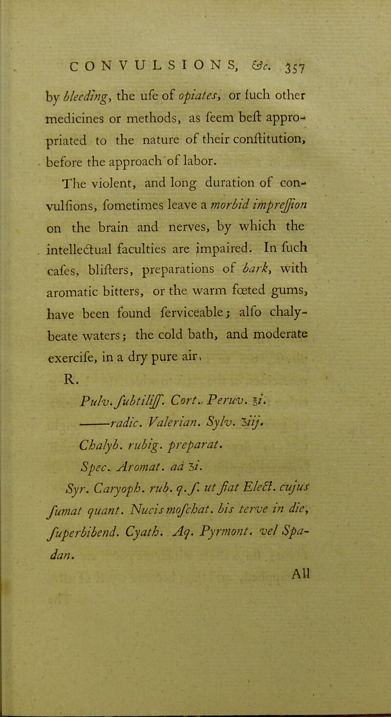 by bleeding, the ufe of opiates, or luch other medicines or methods, as feem bell appro- priated to the nature of their conftitution, before the approach of labor. The violent, and long duration of con- vulfions, fometimes leave a morbid imprejjton on the brain and nerves, by which the intellectual faculties are impaired. In fuch cafes, blifters, preparations of barky with aromatic bitters, or the warm foeted gums, have been found ferviceable; alfo chaly- beate waters j the cold bath, and moderate exercife, in a dry pure air, R. Pulv^fubtilijf. Cort.. Peruv. li. radic. Valerian. Sylv. hiij. Chalyb. rubig. preparat. Spec, Aromat. ad 3/. Syr. Caryoph. rub. q.f. utfiat Ele6i. cujui fumat quant. Nucismofchat. bis ter-ve in die^ fuperbibend. Cyath. Aq. Pyrmont. vel Spa- dan. All