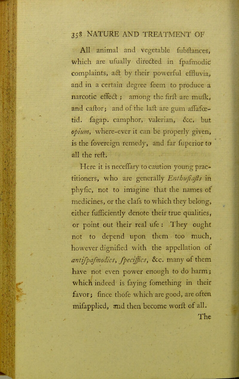 All animal and vegetable fubftances, which are ufually dired:ed in fpafmodic complaints, ail by their powerful effluvia, and in a certain degree feem to produce a narcotic effect among the firft are mulk, and caftorj and of'the laft are gum affafoe- tid. fagap. camphor, valerian, &Ci but opium, where-ever it can be properly given, is the fovereign remedy> and far fuperior to all the reft. Here it is necefifary to caution young prac- titioners, who are generally Rnthufiafis in phyfic, not to imagine that the names of medicines, or the clafs to which they belong, either fufhciently denote their true qualities, or point out their real ufe: They ought not to depend upon them too much, however dignified with the appellation of antifpafmodicsy fpeciffics, &c. many of them have not even power enough to do harm; which indeed is faying fomething in their favor; fince thofe which are good, are often mifapplied, inid then become worft of all. The